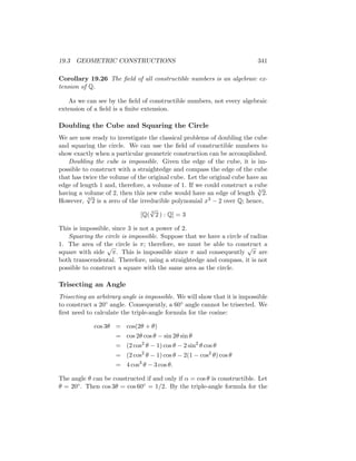 19.3 GEOMETRIC CONSTRUCTIONS 341
Corollary 19.26 The field of all constructible numbers is an algebraic ex-
tension of Q.
As we can see by the field of constructible numbers, not every algebraic
extension of a field is a finite extension.
Doubling the Cube and Squaring the Circle
We are now ready to investigate the classical problems of doubling the cube
and squaring the circle. We can use the field of constructible numbers to
show exactly when a particular geometric construction can be accomplished.
Doubling the cube is impossible. Given the edge of the cube, it is im-
possible to construct with a straightedge and compass the edge of the cube
that has twice the volume of the original cube. Let the original cube have an
edge of length 1 and, therefore, a volume of 1. If we could construct a cube
having a volume of 2, then this new cube would have an edge of length 3
√
2.
However, 3
√
2 is a zero of the irreducible polynomial x3 − 2 over Q; hence,
[Q(
3
√
2 ) : Q] = 3
This is impossible, since 3 is not a power of 2.
Squaring the circle is impossible. Suppose that we have a circle of radius
1. The area of the circle is π; therefore, we must be able to construct a
square with side
√
π. This is impossible since π and consequently
√
π are
both transcendental. Therefore, using a straightedge and compass, it is not
possible to construct a square with the same area as the circle.
Trisecting an Angle
Trisecting an arbitrary angle is impossible. We will show that it is impossible
to construct a 20◦ angle. Consequently, a 60◦ angle cannot be trisected. We
first need to calculate the triple-angle formula for the cosine:
cos 3θ = cos(2θ + θ)
= cos 2θ cos θ − sin 2θ sin θ
= (2 cos2
θ − 1) cos θ − 2 sin2
θ cos θ
= (2 cos2
θ − 1) cos θ − 2(1 − cos2
θ) cos θ
= 4 cos3
θ − 3 cos θ.
The angle θ can be constructed if and only if α = cos θ is constructible. Let
θ = 20◦. Then cos 3θ = cos 60◦ = 1/2. By the triple-angle formula for the
 