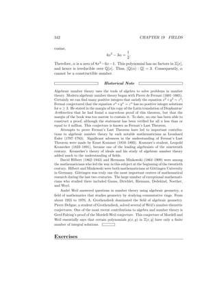 342 CHAPTER 19 FIELDS
cosine,
4α3
− 3α =
1
2
.
Therefore, α is a zero of 8x3 −6x−1. This polynomial has no factors in Z[x],
and hence is irreducible over Q[x]. Thus, [Q(α) : Q] = 3. Consequently, α
cannot be a constructible number.
Historical Note
Algebraic number theory uses the tools of algebra to solve problems in number
theory. Modern algebraic number theory began with Pierre de Fermat (1601–1665).
Certainly we can find many positive integers that satisfy the equation x2
+y2
= z2
;
Fermat conjectured that the equation xn
+yn
= zn
has no positive integer solutions
for n ≥ 3. He stated in the margin of his copy of the Latin translation of Diophantus’
Arithmetica that he had found a marvelous proof of this theorem, but that the
margin of the book was too narrow to contain it. To date, no one has been able to
construct a proof, although the statement has been verified for all n less than or
equal to 4 million. This conjecture is known as Fermat’s Last Theorem.
Attempts to prove Fermat’s Last Theorem have led to important contribu-
tions to algebraic number theory by such notable mathematicians as Leonhard
Euler (1707–1783). Significant advances in the understanding of Fermat’s Last
Theorem were made by Ernst Kummer (1810–1893). Kummer’s student, Leopold
Kronecker (1823–1891), became one of the leading algebraists of the nineteenth
century. Kronecker’s theory of ideals and his study of algebraic number theory
added much to the understanding of fields.
David Hilbert (1862–1943) and Hermann Minkowski (1864–1909) were among
the mathematicians who led the way in this subject at the beginning of the twentieth
century. Hilbert and Minkowski were both mathematicians at Göttingen University
in Germany. Göttingen was truly one the most important centers of mathematical
research during the last two centuries. The large number of exceptional mathemati-
cians who studied there included Gauss, Dirichlet, Riemann, Dedekind, Noether,
and Weyl.
André Weil answered questions in number theory using algebraic geometry, a
field of mathematics that studies geometry by studying commutative rings. From
about 1955 to 1970, A. Grothendieck dominated the field of algebraic geometry.
Pierre Deligne, a student of Grothendieck, solved several of Weil’s number-theoretic
conjectures. One of the most recent contributions to algebra and number theory is
Gerd Falting’s proof of the Mordell-Weil conjecture. This conjecture of Mordell and
Weil essentially says that certain polynomials p(x, y) in Z[x, y] have only a finite
number of integral solutions.
Exercises
 