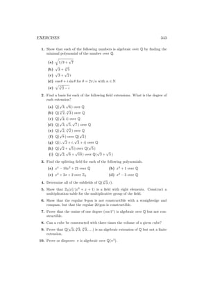 EXERCISES 343
1. Show that each of the following numbers is algebraic over Q by finding the
minimal polynomial of the number over Q.
(a)
q
1/3 +
√
7
(b)
√
3 + 3
√
5
(c)
√
3 +
√
2 i
(d) cos θ + i sin θ for θ = 2π/n with n ∈ N
(e)
p
3
√
2 − i
2. Find a basis for each of the following field extensions. What is the degree of
each extension?
(a) Q(
√
3,
√
6 ) over Q
(b) Q( 3
√
2, 3
√
3 ) over Q
(c) Q(
√
2, i) over Q
(d) Q(
√
3,
√
5,
√
7 ) over Q
(e) Q(
√
2, 3
√
2 ) over Q
(f) Q(
√
8 ) over Q(
√
2 )
(g) Q(i,
√
2 + i,
√
3 + i) over Q
(h) Q(
√
2 +
√
5 ) over Q(
√
5 )
(i) Q(
√
2,
√
6 +
√
10 ) over Q(
√
3 +
√
5 )
3. Find the splitting field for each of the following polynomials.
(a) x4
− 10x2
+ 21 over Q
(c) x3
+ 2x + 2 over Z3
(b) x4
+ 1 over Q
(d) x3
− 3 over Q
4. Determine all of the subfields of Q( 4
√
3, i).
5. Show that Z2[x]/hx3
+ x + 1i is a field with eight elements. Construct a
multiplication table for the multiplicative group of the field.
6. Show that the regular 9-gon is not constructible with a straightedge and
compass, but that the regular 20-gon is constructible.
7. Prove that the cosine of one degree (cos 1◦
) is algebraic over Q but not con-
structible.
8. Can a cube be constructed with three times the volume of a given cube?
9. Prove that Q(
√
3, 4
√
3, 8
√
3, . . .) is an algebraic extension of Q but not a finite
extension.
10. Prove or disprove: π is algebraic over Q(π3
).
 
