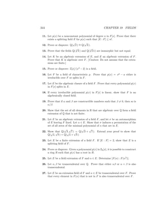344 CHAPTER 19 FIELDS
11. Let p(x) be a nonconstant polynomial of degree n in F[x]. Prove that there
exists a splitting field E for p(x) such that [E : F] ≤ n!.
12. Prove or disprove: Q(
√
2 ) ∼
= Q(
√
3 ).
13. Prove that the fields Q( 4
√
3 ) and Q( 4
√
3 i) are isomorphic but not equal.
14. Let K be an algebraic extension of E, and E an algebraic extension of F.
Prove that K is algebraic over F. [Caution: Do not assume that the exten-
sions are finite.]
15. Prove or disprove: Z[x]/hx3
− 2i is a field.
16. Let F be a field of characteristic p. Prove that p(x) = xp
− a either is
irreducible over F or splits in F.
17. Let E be the algebraic closure of a field F. Prove that every polynomial p(x)
in F[x] splits in E.
18. If every irreducible polynomial p(x) in F[x] is linear, show that F is an
algebraically closed field.
19. Prove that if α and β are constructible numbers such that β 6= 0, then so is
α/β.
20. Show that the set of all elements in R that are algebraic over Q form a field
extension of Q that is not finite.
21. Let E be an algebraic extension of a field F, and let σ be an automorphism
of E leaving F fixed. Let α ∈ E. Show that σ induces a permutation of the
set of all zeros of the minimal polynomial of α that are in E.
22. Show that Q(
√
3,
√
7 ) = Q(
√
3 +
√
7 ). Extend your proof to show that
Q(
√
a,
√
b ) = Q(
√
a +
√
b ).
23. Let E be a finite extension of a field F. If [E : F] = 2, show that E is a
splitting field of F.
24. Prove or disprove: Given a polynomial p(x) in Z6[x], it is possible to construct
a ring R such that p(x) has a root in R.
25. Let E be a field extension of F and α ∈ E. Determine [F(α) : F(α3
)].
26. Let α, β be transcendental over Q. Prove that either αβ or α + β is also
transcendental.
27. Let E be an extension field of F and α ∈ E be transcendental over F. Prove
that every element in F(α) that is not in F is also transcendental over F.
 