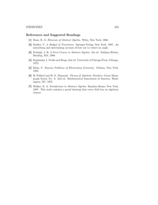 EXERCISES 345
References and Suggested Readings
[1] Dean, R. A. Elements of Abstract Algebra. Wiley, New York, 1966.
[2] Dudley, U. A Budget of Trisections. Springer-Verlag, New York, 1987. An
interesting and entertaining account of how not to trisect an angle.
[3] Fraleigh, J. B. A First Course in Abstract Algebra. 4th ed. Addison-Wesley,
Reading, MA, 1989.
[4] Kaplansky, I. Fields and Rings, 2nd ed. University of Chicago Press, Chicago,
1972.
[5] Klein, F. Famous Problems of Elementary Geometry. Chelsea, New York,
1955.
[6] H. Pollard and H. G. Diamond. Theory of Algebraic Numbers, Carus Mono-
graph Series, No. 9. 2nd ed. Mathematical Association of America, Wash-
ington, DC, 1975.
[7] Walker, E. A. Introduction to Abstract Algebra. Random House, New York,
1987. This work contains a proof showing that every field has an algebraic
closure.
 