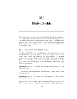 20
Finite Fields
Finite fields appear in many applications of algebra, including coding theory
and cryptography. We already know one finite field, Zp, where p is prime. In
this chapter we will show that a unique finite field of order pn exists for every
prime p, where n is a positive integer. Finite fields are also called Galois
fields in honor of Évariste Galois, who was one of the first mathematicians
to investigate them.
20.1 Structure of a Finite Field
Recall that a field F has characteristic p if p is the smallest positive integer
such that for every nonzero element α in F, we have pα = 0. If no such
integer exists, then F has characteristic 0. From Theorem 14.5 we know
that p must be prime. Suppose that F is a finite field with n elements.
Then nα = 0 for all α in F. Consequently, the characteristic of F must
be p, where p is a prime dividing n. This discussion is summarized in the
following proposition.
Proposition 20.1 If F is a finite field, then the characteristic of F is p,
where p is prime.
Throughout this chapter we will assume that p is a prime number unless
otherwise stated.
Proposition 20.2 If F is a finite field of characteristic p, then the order
of F is pn for some n ∈ N.
Proof. Let φ : Z → F be the ring homomorphism defined by φ(n) = n · 1.
Since the characteristic of F is p, the kernel of φ must be pZ and the image of
346
 