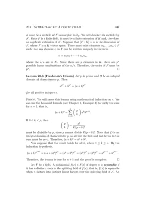 20.1 STRUCTURE OF A FINITE FIELD 347
φ must be a subfield of F isomorphic to Zp. We will denote this subfield by
K. Since F is a finite field, it must be a finite extension of K and, therefore,
an algebraic extension of K. Suppose that [F : K] = n is the dimension of
F, where F is a K vector space. There must exist elements α1, . . . , αn ∈ F
such that any element α in F can be written uniquely in the form
α = a1α1 + · · · + anαn,
where the ai’s are in K. Since there are p elements in K, there are pn
possible linear combinations of the αi’s. Therefore, the order of F must be
pn. 
Lemma 20.3 (Freshman’s Dream) Let p be prime and D be an integral
domain of characteristic p. Then
apn
+ bpn
= (a + b)pn
for all positive integers n.
Proof. We will prove this lemma using mathematical induction on n. We
can use the binomial formula (see Chapter 1, Example 3) to verify the case
for n = 1; that is,
(a + b)p
=
p
X
k=0

p
k

ak
bp−k
.
If 0  k  p, then 
p
k

=
p!
k!(p − k)!
must be divisible by p, since p cannot divide k!(p − k)!. Note that D is an
integral domain of characteristic p, so all but the first and last terms in the
sum must be zero. Therefore, (a + b)p = ap + bp.
Now suppose that the result holds for all k, where 1 ≤ k ≤ n. By the
induction hypothesis,
(a + b)pn+1
= ((a + b)p
)pn
= (ap
+ bp
)pn
= (ap
)pn
+ (bp
)pn
= apn+1
+ bpn+1
.
Therefore, the lemma is true for n + 1 and the proof is complete. 
Let F be a field. A polynomial f(x) ∈ F[x] of degree n is separable if
it has n distinct roots in the splitting field of f(x); that is, f(x) is separable
when it factors into distinct linear factors over the splitting field of F. An
 