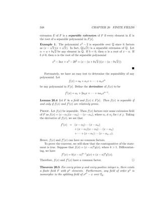 348 CHAPTER 20 FINITE FIELDS
extension E of F is a separable extension of F if every element in E is
the root of a separable polynomial in F[x].
Example 1. The polynomial x2 − 2 is separable over Q since it factors
as (x −
√
2 )(x +
√
2 ). In fact, Q(
√
2 ) is a separable extension of Q. Let
α = a + b
√
2 be any element in Q. If b = 0, then α is a root of x − a. If
b 6= 0, then α is the root of the separable polynomial
x2
− 2ax + a2
− 2b2
= (x − (a + b
√
2 ))(x − (a − b
√
2 )).

Fortunately, we have an easy test to determine the separability of any
polynomial. Let
f(x) = a0 + a1x + · · · + anxn
be any polynomial in F[x]. Define the derivative of f(x) to be
f0
(x) = a1 + 2a2x + · · · + nanxn−1
.
Lemma 20.4 Let F be a field and f(x) ∈ F[x]. Then f(x) is separable if
and only if f(x) and f0(x) are relatively prime.
Proof. Let f(x) be separable. Then f(x) factors over some extension field
of F as f(x) = (x−α1)(x−α2) · · · (x−αn), where αi 6= αj for i 6= j. Taking
the derivative of f(x), we see that
f0
(x) = (x − α2) · · · (x − αn)
+ (x − α1)(x − α3) · · · (x − αn)
+ · · · + (x − α1) · · · (x − αn−1).
Hence, f(x) and f0(x) can have no common factors.
To prove the converse, we will show that the contrapositive of the state-
ment is true. Suppose that f(x) = (x − α)kg(x), where k  1. Differentiat-
ing, we have
f0
(x) = k(x − α)k−1
g(x) + (x − α)k
g0
(x).
Therefore, f(x) and f0(x) have a common factor. 
Theorem 20.5 For every prime p and every positive integer n, there exists
a finite field F with pn elements. Furthermore, any field of order pn is
isomorphic to the splitting field of xpn
− x over Zp.
 