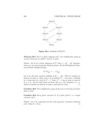 350 CHAPTER 20 FINITE FIELDS
GF(p24)
GF(p8) GF(p12)
GF(p4) GF(p6)
GF(p2) GF(p3)
GF(p)










b
b
b
b


Figure 20.1. Subfields of GF(p24)
Theorem 20.7 If G is a finite subgroup of F∗, the multiplicative group of
nonzero elements of a field F, then G is cyclic.
Proof. Let G be a finite subgroup of F∗ with n = pe1
1 · · · pek
k elements,
where pi’s are (not necessarily distinct) primes. By the Fundamental Theo-
rem of Finite Abelian Groups,
G ∼
= Zp
e1
1
× · · · × Zp
ek
k
.
Let m be the least common multiple of pe1
1 , . . . , pek
k . Then G contains an
element of order m. Since every α in G satisfies xr − 1 for some r dividing
m, α must also be a root of xm − 1. Since xm − 1 has at most m roots in
F, n ≤ m. On the other hand, we know that m ≤ |G|; therefore, m = n.
Thus, G contains an element of order n and must be cyclic. 
Corollary 20.8 The multiplicative group of all nonzero elements of a finite
field is cyclic.
Corollary 20.9 Every finite extension E of a finite field F is a simple
extension of F.
Proof. Let α be a generator for the cyclic group E∗ of nonzero elements
of E. Then E = F(α). 
 