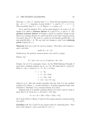 1.2 THE DIVISION ALGORITHM 27
Then bq + r = bq0 + r0. Assume that r0 ≥ r. From the last equation we have
b(q − q0) = r0 − r; therefore, b must divide r0 − r and 0 ≤ r0 − r ≤ r0  b.
This is possible only if r0 − r = 0. Hence, r = r0 and q = q0. 
Let a and b be integers. If b = ak for some integer k, we write a | b. An
integer d is called a common divisor of a and b if d | a and d | b. The
greatest common divisor of integers a and b is a positive integer d such
that d is a common divisor of a and b and if d0 is any other common divisor
of a and b, then d0 | d. We write d = gcd(a, b); for example, gcd(24, 36) = 12
and gcd(120, 102) = 6. We say that two integers a and b are relatively
prime if gcd(a, b) = 1.
Theorem 1.4 Let a and b be nonzero integers. Then there exist integers r
and s such that
gcd(a, b) = ar + bs.
Furthermore, the greatest common divisor of a and b is unique.
Proof. Let
S = {am + bn : m, n ∈ Z and am + bn  0}.
Clearly, the set S is nonempty; hence, by the Well-Ordering Principle S
must have a smallest member, say d = ar +bs. We claim that d = gcd(a, b).
Write a = dq + r where 0 ≤ r  d . If r  0, then
r = a − dq
= a − (ar + bs)q
= a − arq − bsq
= a(1 − rq) + b(−sq),
which is in S. But this would contradict the fact that d is the smallest
member of S. Hence, r = 0 and d divides a. A similar argument shows that
d divides b. Therefore, d is a common divisor of a and b.
Suppose that d0 is another common divisor of a and b, and we want to
show that d0 | d. If we let a = d0h and b = d0k, then
d = ar + bs = d0
hr + d0
ks = d0
(hr + ks).
So d0 must divide d. Hence, d must be the unique greatest common divisor
of a and b. 
Corollary 1.5 Let a and b be two integers that are relatively prime. Then
there exist integers r and s such that ar + bs = 1.
 