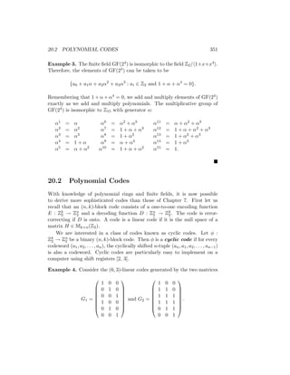 20.2 POLYNOMIAL CODES 351
Example 3. The finite field GF(24) is isomorphic to the field Z2/h1+x+x4i.
Therefore, the elements of GF(24) can be taken to be
{a0 + a1α + a2α2
+ a3α3
: ai ∈ Z2 and 1 + α + α4
= 0}.
Remembering that 1 + α + α4 = 0, we add and multiply elements of GF(24)
exactly as we add and multiply polynomials. The multiplicative group of
GF(24) is isomorphic to Z15 with generator α:
α1 = α α6 = α2 + α3 α11 = α + α2 + α3
α2 = α2 α7 = 1 + α + α3 α12 = 1 + α + α2 + α3
α3 = α3 α8 = 1 + α2 α13 = 1 + α2 + α3
α4 = 1 + α α9 = α + α3 α14 = 1 + α3
α5 = α + α2 α10 = 1 + α + α2 α15 = 1.

20.2 Polynomial Codes
With knowledge of polynomial rings and finite fields, it is now possible
to derive more sophisticated codes than those of Chapter 7. First let us
recall that an (n, k)-block code consists of a one-to-one encoding function
E : Zk
2 → Zn
2 and a decoding function D : Zn
2 → Zk
2. The code is error-
correcting if D is onto. A code is a linear code if it is the null space of a
matrix H ∈ Mk×n(Z2).
We are interested in a class of codes known as cyclic codes. Let φ :
Zk
2 → Zn
2 be a binary (n, k)-block code. Then φ is a cyclic code if for every
codeword (a1, a2, . . . , an), the cyclically shifted n-tuple (an, a1, a2, . . . , an−1)
is also a codeword. Cyclic codes are particularly easy to implement on a
computer using shift registers [2, 3].
Example 4. Consider the (6, 3)-linear codes generated by the two matrices
G1 =








1 0 0
0 1 0
0 0 1
1 0 0
0 1 0
0 0 1








and G2 =








1 0 0
1 1 0
1 1 1
1 1 1
0 1 1
0 0 1








.
 