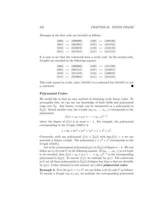 352 CHAPTER 20 FINITE FIELDS
Messages in the first code are encoded as follows:
(000) 7→ (000000) (100) 7→ (100100)
(001) 7→ (001001) (101) 7→ (101101)
(010) 7→ (010010) (110) 7→ (110110)
(011) 7→ (011011) (111) 7→ (111111).
It is easy to see that the codewords form a cyclic code. In the second code,
3-tuples are encoded in the following manner:
(000) 7→ (000000) (100) 7→ (111100)
(001) 7→ (001111) (101) 7→ (110011)
(010) 7→ (011110) (110) 7→ (100010)
(011) 7→ (010001) (111) 7→ (101101).
This code cannot be cyclic, since (101101) is a codeword but (011011) is not
a codeword. 
Polynomial Codes
We would like to find an easy method of obtaining cyclic linear codes. To
accomplish this, we can use our knowledge of finite fields and polynomial
rings over Z2. Any binary n-tuple can be interpreted as a polynomial in
Z2[x]. Stated another way, the n-tuple (a0, a1, . . . , an−1) corresponds to the
polynomial
f(x) = a0 + a1x + · · · + an−1xn−1
,
where the degree of f(x) is at most n − 1. For example, the polynomial
corresponding to the 5-tuple (10011) is
1 + 0x + 0x2
+ 1x3
+ 1x4
= 1 + x3
+ x4
.
Conversely, with any polynomial f(x) ∈ Z2[x] with deg f(x)  n we can
associate a binary n-tuple. The polynomial x + x2 + x4 corresponds to the
5-tuple (01101).
Let us fix a nonconstant polynomial g(x) in Z2[x] of degree n − k. We can
define an (n, k)-code C in the following manner. If (a0, . . . , ak−1) is a k-tuple
to be encoded, then f(x) = a0 + a1x + · · · + ak−1xk−1 is the corresponding
polynomial in Z2[x]. To encode f(x), we multiply by g(x). The codewords
in C are all those polynomials in Z2[x] of degree less than n that are divisible
by g(x). Codes obtained in this manner are called polynomial codes.
Example 5. If we let g(x) = 1+x3, we can define a (6, 3)-code C as follows.
To encode a 3-tuple (a0, a1, a2), we multiply the corresponding polynomial
 