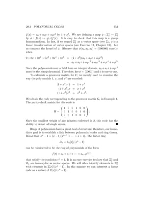 20.2 POLYNOMIAL CODES 353
f(x) = a0 + a1x + a2x2 by 1 + x3. We are defining a map φ : Z3
2 → Z6
2
by φ : f(x) 7→ g(x)f(x). It is easy to check that this map is a group
homomorphism. In fact, if we regard Zn
2 as a vector space over Z2, φ is a
linear transformation of vector spaces (see Exercise 13, Chapter 18). Let
us compute the kernel of φ. Observe that φ(a0, a1, a2) = (000000) exactly
when
0 + 0x + 0x2
+ 0x3
+ 0x4
+ 0x5
= (1 + x3
)(a0 + a1x + a2x2
)
= a0 + a1x + a2x2
+ a0x3
+ a1x4
+ a2x5
.
Since the polynomials over a field form an integral domain, a0 + a1x + a2x2
must be the zero polynomial. Therefore, ker φ = {(000)} and φ is one-to-one.
To calculate a generator matrix for C, we merely need to examine the
way the polynomials 1, x, and x2 are encoded:
(1 + x3
) · 1 = 1 + x3
(1 + x3
)x = x + x4
(1 + x3
)x3
= x2
+ x5
.
We obtain the code corresponding to the generator matrix G1 in Example 4.
The parity-check matrix for this code is
H =


1 0 0 1 0 0
0 1 0 0 1 0
0 0 1 0 0 1

 .
Since the smallest weight of any nonzero codeword is 2, this code has the
ability to detect all single errors. 
Rings of polynomials have a great deal of structure; therefore, our imme-
diate goal is to establish a link between polynomial codes and ring theory.
Recall that xn − 1 = (x − 1)(xn−1 + · · · + x + 1). The factor ring
Rn = Z2[x]/hxn
− 1i
can be considered to be the ring of polynomials of the form
f(t) = a0 + a1t + · · · + an−1tn−1
that satisfy the condition tn = 1. It is an easy exercise to show that Zn
2 and
Rn are isomorphic as vector spaces. We will often identify elements in Zn
2
with elements in Z[x]/hxn − 1i. In this manner we can interpret a linear
code as a subset of Z[x]/hxn − 1i.
 