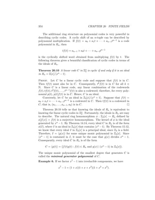 354 CHAPTER 20 FINITE FIELDS
The additional ring structure on polynomial codes is very powerful in
describing cyclic codes. A cyclic shift of an n-tuple can be described by
polynomial multiplication. If f(t) = a0 + a1t + · · · + an−1tn−1 is a code
polynomial in Rn, then
tf(t) = an−1 + a0t + · · · + an−2tn−1
is the cyclically shifted word obtained from multiplying f(t) by t. The
following theorem gives a beautiful classification of cyclic codes in terms of
the ideals of Rn.
Theorem 20.10 A linear code C in Zn
2 is cyclic if and only if it is an ideal
in Rn = Z[x]/hxn − 1i.
Proof. Let C be a linear cyclic code and suppose that f(t) is in C.
Then tf(t) must also be in C. Consequently, tkf(t) is in C for all k ∈
N. Since C is a linear code, any linear combination of the codewords
f(t), tf(t), t2f(t), . . . , tn−1f(t) is also a codeword; therefore, for every poly-
nomial p(t), p(t)f(t) is in C. Hence, C is an ideal.
Conversely, let C be an ideal in Z2[x]/hxn + 1i. Suppose that f(t) =
a0 + a1t + · · · + an−1tn−1 is a codeword in C. Then tf(t) is a codeword in
C; that is, (a1, . . . , an−1, a0) is in C. 
Theorem 20.10 tells us that knowing the ideals of Rn is equivalent to
knowing the linear cyclic codes in Zn
2 . Fortunately, the ideals in Rn are easy
to describe. The natural ring homomorphism φ : Z2[x] → Rn defined by
φ[f(x)] = f(t) is a surjective homomorphism. The kernel of φ is the ideal
generated by xn − 1. By Theorem 14.14, every ideal C in Rn is of the form
φ(I), where I is an ideal in Z2[x] that contains hxn −1i. By Theorem 15.12,
we know that every ideal I in Z2[x] is a principal ideal, since Z2 is a field.
Therefore, I = hg(x)i for some unique monic polynomial in Z2[x]. Since
hxn − 1i is contained in I, it must be the case that g(x) divides xn − 1.
Consequently, every ideal C in Rn is of the form
C = hg(t)i = {f(t)g(t) : f(t) ∈ Rn and g(x) | (xn − 1) in Z2[x]}.
The unique monic polynomial of the smallest degree that generates C is
called the minimal generator polynomial of C.
Example 6. If we factor x7 − 1 into irreducible components, we have
x7
− 1 = (1 + x)(1 + x + x3
)(1 + x2
+ x3
).
 