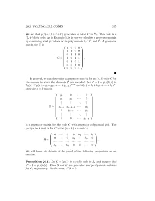 20.2 POLYNOMIAL CODES 355
We see that g(t) = (1 + t + t3) generates an ideal C in R7. This code is a
(7, 4)-block code. As in Example 5, it is easy to calculate a generator matrix
by examining what g(t) does to the polynomials 1, t, t2, and t3. A generator
matrix for C is
G =










1 0 0 0
1 1 0 0
0 1 1 0
1 0 1 1
0 1 0 1
0 0 1 0
0 0 0 1










.

In general, we can determine a generator matrix for an (n, k)-code C by
the manner in which the elements tk are encoded. Let xn − 1 = g(x)h(x) in
Z2[x]. If g(x) = g0 + g1x + · · · + gn−kxn−k and h(x) = h0 + h1x + · · · + hkxk,
then the n × k matrix
G =












g0 0 · · · 0
g1 g0 · · · 0
.
.
.
.
.
.
...
.
.
.
gn−k gn−k−1 · · · g0
0 gn−k · · · g1
.
.
.
.
.
.
...
.
.
.
0 0 · · · gn−k












is a generator matrix for the code C with generator polynomial g(t). The
parity-check matrix for C is the (n − k) × n matrix
H =




0 · · · 0 0 hk · · · h0
0 · · · 0 hk · · · h0 0
· · · · · · · · · · · · · · · · · · · · ·
hk · · · h0 0 0 · · · 0



 .
We will leave the details of the proof of the following proposition as an
exercise.
Proposition 20.11 Let C = hg(t)i be a cyclic code in Rn and suppose that
xn − 1 = g(x)h(x). Then G and H are generator and parity-check matrices
for C, respectively. Furthermore, HG = 0.
 
