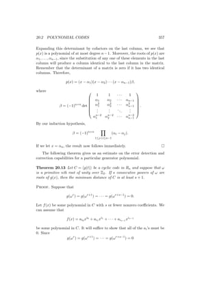 20.2 POLYNOMIAL CODES 357
Expanding this determinant by cofactors on the last column, we see that
p(x) is a polynomial of at most degree n−1. Moreover, the roots of p(x) are
α1, . . . , αn−1, since the substitution of any one of these elements in the last
column will produce a column identical to the last column in the matrix.
Remember that the determinant of a matrix is zero if it has two identical
columns. Therefore,
p(x) = (x − α1)(x − α2) · · · (x − αn−1)β,
where
β = (−1)n+n
det







1 1 · · · 1
α1 α2 · · · αn−1
α2
1 α2
2 · · · α2
n−1
.
.
.
.
.
.
...
.
.
.
αn−2
1 αn−2
2 · · · αn−2
n−1







.
By our induction hypothesis,
β = (−1)n+n
Y
1≤ji≤n−1
(αi − αj).
If we let x = αn, the result now follows immediately. 
The following theorem gives us an estimate on the error detection and
correction capabilities for a particular generator polynomial.
Theorem 20.13 Let C = hg(t)i be a cyclic code in Rn and suppose that ω
is a primitive nth root of unity over Z2. If s consecutive powers of ω are
roots of g(x), then the minimum distance of C is at least s + 1.
Proof. Suppose that
g(ωr
) = g(ωr+1
) = · · · = g(ωr+s−1
) = 0.
Let f(x) be some polynomial in C with s or fewer nonzero coefficients. We
can assume that
f(x) = ai0 xi0
+ ai1 xi1
+ · · · + ais−1 xis−1
be some polynomial in C. It will suffice to show that all of the ai’s must be
0. Since
g(ωr
) = g(ωr+1
) = · · · = g(ωr+s−1
) = 0
 