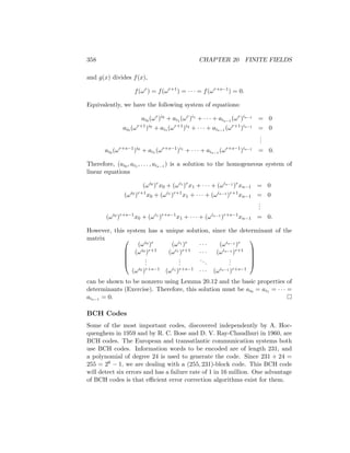 358 CHAPTER 20 FINITE FIELDS
and g(x) divides f(x),
f(ωr
) = f(ωr+1
) = · · · = f(ωr+s−1
) = 0.
Equivalently, we have the following system of equations:
ai0 (ωr
)i0
+ ai1 (ωr
)i1
+ · · · + ais−1 (ωr
)is−1
= 0
ai0 (ωr+1
)i0
+ ai1 (ωr+1
)i2
+ · · · + ais−1 (ωr+1
)is−1
= 0
.
.
.
ai0 (ωr+s−1
)i0
+ ai1 (ωr+s−1
)i1
+ · · · + ais−1 (ωr+s−1
)is−1
= 0.
Therefore, (ai0 , ai1 , . . . , ais−1 ) is a solution to the homogeneous system of
linear equations
(ωi0
)r
x0 + (ωi1
)r
x1 + · · · + (ωis−1
)r
xn−1 = 0
(ωi0
)r+1
x0 + (ωi1
)r+1
x1 + · · · + (ωis−1
)r+1
xn−1 = 0
.
.
.
(ωi0
)r+s−1
x0 + (ωi1
)r+s−1
x1 + · · · + (ωis−1
)r+s−1
xn−1 = 0.
However, this system has a unique solution, since the determinant of the
matrix 




(ωi0 )r (ωi1 )r · · · (ωis−1 )r
(ωi0 )r+1 (ωi1 )r+1 · · · (ωis−1 )r+1
.
.
.
.
.
.
...
.
.
.
(ωi0 )r+s−1 (ωi1 )r+s−1 · · · (ωis−1 )r+s−1





can be shown to be nonzero using Lemma 20.12 and the basic properties of
determinants (Exercise). Therefore, this solution must be ai0 = ai1 = · · · =
ais−1 = 0. 
BCH Codes
Some of the most important codes, discovered independently by A. Hoc-
quenghem in 1959 and by R. C. Bose and D. V. Ray-Chaudhuri in 1960, are
BCH codes. The European and transatlantic communication systems both
use BCH codes. Information words to be encoded are of length 231, and
a polynomial of degree 24 is used to generate the code. Since 231 + 24 =
255 = 28 − 1, we are dealing with a (255, 231)-block code. This BCH code
will detect six errors and has a failure rate of 1 in 16 million. One advantage
of BCH codes is that efficient error correction algorithms exist for them.
 