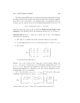 20.2 POLYNOMIAL CODES 359
The idea behind BCH codes is to choose a generator polynomial of small-
est degree that has the largest error detection and error correction capabil-
ities. Let d = 2r + 1 for some r ≥ 0. Suppose that ω is a primitive nth root
of unity over Z2, and let mi(x) be the minimal polynomial over Z2 of ωi. If
g(x) = lcm[m1(x), m2(x), . . . , m2r(x)],
then the cyclic code hg(t)i in Rn is called the BCH code of length n and
distance d. By Theorem 20.13, the minimum distance of C is at least d.
Theorem 20.14 Let C = hg(t)i be a cyclic code in Rn. The following
statements are equivalent.
1. The code C is a BCH code whose minimum distance is at least d.
2. A code polynomial f(t) is in C if and only if f(ωi) = 0 for 1 ≤ i  d.
3. The matrix
H =







1 ω ω2 · · · ωn−1
1 ω2 ω4 · · · ω(n−1)(2)
1 ω3 ω6 · · · ω(n−1)(3)
.
.
.
.
.
.
.
.
.
...
.
.
.
1 ω2r ω4r · · · ω(n−1)(2r)







is a parity-check matrix for C.
Proof. (1) ⇒ (2). If f(t) is in C, then g(x) | f(x) in Z2[x]. Hence, for
i = 1, . . . , 2r, f(ωi) = 0 since g(ωi) = 0. Conversely, suppose that f(ωi) = 0
for 1 ≤ i ≤ d. Then f(x) is divisible by each mi(x), since mi(x) is the
minimal polynomial of ωi. Therefore, g(x) | f(x) by the definition of g(x).
Consequently, f(x) is a codeword.
(2) ⇒ (3). Let f(t) = a0 + a1t + · · · + an−1vtn−1 be in Rn. The corre-
sponding n-tuple in Zn
2 is x = (a0a1 · · · an−1)t. By (2),
Hx =





a0 + a1ω + · · · + an−1ωn−1
a0 + a1ω2 + · · · + an−1(ω2)n−1
.
.
.
a0 + a1ω2r + · · · + an−1(ω2r)n−1





=





f(ω)
f(ω2)
.
.
.
f(ω2r)





= 0
exactly when f(t) is in C. Thus, H is a parity-check matrix for C.
 