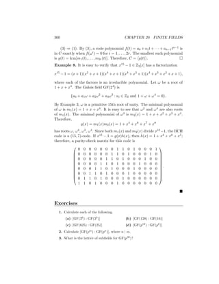 360 CHAPTER 20 FINITE FIELDS
(3) ⇒ (1). By (3), a code polynomial f(t) = a0 + a1t + · · · + an−1tn−1 is
in C exactly when f(ωi) = 0 for i = 1, . . . , 2r. The smallest such polynomial
is g(t) = lcm[m1(t), . . . , m2r(t)]. Therefore, C = hg(t)i. 
Example 8. It is easy to verify that x15 − 1 ∈ Z2[x] has a factorization
x15
− 1 = (x + 1)(x2
+ x + 1)(x4
+ x + 1)(x4
+ x3
+ 1)(x4
+ x3
+ x2
+ x + 1),
where each of the factors is an irreducible polynomial. Let ω be a root of
1 + x + x4. The Galois field GF(24) is
{a0 + a1ω + a2ω2
+ a3ω3
: ai ∈ Z2 and 1 + ω + ω4
= 0}.
By Example 3, ω is a primitive 15th root of unity. The minimal polynomial
of ω is m1(x) = 1 + x + x4. It is easy to see that ω2 and ω4 are also roots
of m1(x). The minimal polynomial of ω3 is m2(x) = 1 + x + x2 + x3 + x4.
Therefore,
g(x) = m1(x)m2(x) = 1 + x4
+ x6
+ x7
+ x8
has roots ω, ω2, ω3, ω4. Since both m1(x) and m2(x) divide x15−1, the BCH
code is a (15, 7)-code. If x15 − 1 = g(x)h(x), then h(x) = 1 + x4 + x6 + x7;
therefore, a parity-check matrix for this code is












0 0 0 0 0 0 0 1 1 0 1 0 0 0 1
0 0 0 0 0 0 1 1 0 1 0 0 0 1 0
0 0 0 0 0 1 1 0 1 0 0 0 1 0 0
0 0 0 0 1 1 0 1 0 0 0 1 0 0 0
0 0 0 1 1 0 1 0 0 0 1 0 0 0 0
0 0 1 1 0 1 0 0 0 1 0 0 0 0 0
0 1 1 0 1 0 0 0 1 0 0 0 0 0 0
1 1 0 1 0 0 0 1 0 0 0 0 0 0 0












.

Exercises
1. Calculate each of the following.
(a) [GF(36
) : GF(33
)]
(c) [GF(625) : GF(25)]
(b) [GF(128) : GF(16)]
(d) [GF(p12
) : GF(p2
)]
2. Calculate [GF(pm
) : GF(pn
)], where n | m.
3. What is the lattice of subfields for GF(p30
)?
 