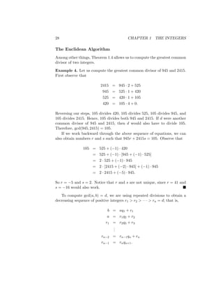 28 CHAPTER 1 THE INTEGERS
The Euclidean Algorithm
Among other things, Theorem 1.4 allows us to compute the greatest common
divisor of two integers.
Example 4. Let us compute the greatest common divisor of 945 and 2415.
First observe that
2415 = 945 · 2 + 525
945 = 525 · 1 + 420
525 = 420 · 1 + 105
420 = 105 · 4 + 0.
Reversing our steps, 105 divides 420, 105 divides 525, 105 divides 945, and
105 divides 2415. Hence, 105 divides both 945 and 2415. If d were another
common divisor of 945 and 2415, then d would also have to divide 105.
Therefore, gcd(945, 2415) = 105.
If we work backward through the above sequence of equations, we can
also obtain numbers r and s such that 945r + 2415s = 105. Observe that
105 = 525 + (−1) · 420
= 525 + (−1) · [945 + (−1) · 525]
= 2 · 525 + (−1) · 945
= 2 · [2415 + (−2) · 945] + (−1) · 945
= 2 · 2415 + (−5) · 945.
So r = −5 and s = 2. Notice that r and s are not unique, since r = 41 and
s = −16 would also work. 
To compute gcd(a, b) = d, we are using repeated divisions to obtain a
decreasing sequence of positive integers r1  r2  · · ·  rn = d; that is,
b = aq1 + r1
a = r1q2 + r2
r1 = r2q3 + r3
.
.
.
rn−2 = rn−1qn + rn
rn−1 = rnqn+1.
 