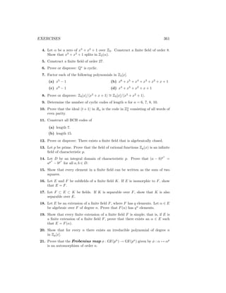 EXERCISES 361
4. Let α be a zero of x3
+ x2
+ 1 over Z2. Construct a finite field of order 8.
Show that x3
+ x2
+ 1 splits in Z2(α).
5. Construct a finite field of order 27.
6. Prove or disprove: Q∗
is cyclic.
7. Factor each of the following polynomials in Z2[x].
(a) x5
− 1
(c) x9
− 1
(b) x6
+ x5
+ x4
+ x3
+ x2
+ x + 1
(d) x4
+ x3
+ x2
+ x + 1
8. Prove or disprove: Z2[x]/hx3
+ x + 1i ∼
= Z2[x]/hx3
+ x2
+ 1i.
9. Determine the number of cyclic codes of length n for n = 6, 7, 8, 10.
10. Prove that the ideal ht + 1i in Rn is the code in Zn
2 consisting of all words of
even parity.
11. Construct all BCH codes of
(a) length 7.
(b) length 15.
12. Prove or disprove: There exists a finite field that is algebraically closed.
13. Let p be prime. Prove that the field of rational functions Zp(x) is an infinite
field of characteristic p.
14. Let D be an integral domain of characteristic p. Prove that (a − b)pn
=
apn
− bpn
for all a, b ∈ D.
15. Show that every element in a finite field can be written as the sum of two
squares.
16. Let E and F be subfields of a finite field K. If E is isomorphic to F, show
that E = F.
17. Let F ⊂ E ⊂ K be fields. If K is separable over F, show that K is also
separable over E.
18. Let E be an extension of a finite field F, where F has q elements. Let α ∈ E
be algebraic over F of degree n. Prove that F(α) has qn
elements.
19. Show that every finite extension of a finite field F is simple; that is, if E is
a finite extension of a finite field F, prove that there exists an α ∈ E such
that E = F(α).
20. Show that for every n there exists an irreducible polynomial of degree n
in Zp[x].
21. Prove that the Frobenius map φ : GF(pn
) → GF(pn
) given by φ : α 7→ αp
is an automorphism of order n.
 