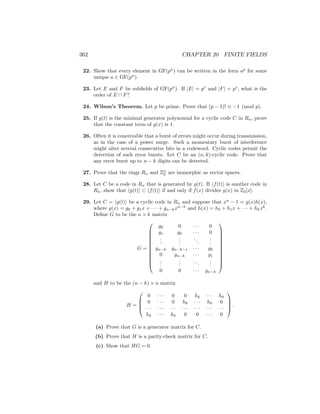 362 CHAPTER 20 FINITE FIELDS
22. Show that every element in GF(pn
) can be written in the form ap
for some
unique a ∈ GF(pn
).
23. Let E and F be subfields of GF(pn
). If |E| = pr
and |F| = ps
, what is the
order of E ∩ F?
24. Wilson’s Theorem. Let p be prime. Prove that (p − 1)! ≡ −1 (mod p).
25. If g(t) is the minimal generator polynomial for a cyclic code C in Rn, prove
that the constant term of g(x) is 1.
26. Often it is conceivable that a burst of errors might occur during transmission,
as in the case of a power surge. Such a momentary burst of interference
might alter several consecutive bits in a codeword. Cyclic codes permit the
detection of such error bursts. Let C be an (n, k)-cyclic code. Prove that
any error burst up to n − k digits can be detected.
27. Prove that the rings Rn and Zn
2 are isomorphic as vector spaces.
28. Let C be a code in Rn that is generated by g(t). If hf(t)i is another code in
Rn, show that hg(t)i ⊂ hf(t)i if and only if f(x) divides g(x) in Z2[x].
29. Let C = hg(t)i be a cyclic code in Rn and suppose that xn
− 1 = g(x)h(x),
where g(x) = g0 + g1x + · · · + gn−kxn−k
and h(x) = h0 + h1x + · · · + hkxk
.
Define G to be the n × k matrix
G =












g0 0 · · · 0
g1 g0 · · · 0
.
.
.
.
.
.
...
.
.
.
gn−k gn−k−1 · · · g0
0 gn−k · · · g1
.
.
.
.
.
.
...
.
.
.
0 0 · · · gn−k












and H to be the (n − k) × n matrix
H =




0 · · · 0 0 hk · · · h0
0 · · · 0 hk · · · h0 0
· · · · · · · · · · · · · · · · · · · · ·
hk · · · h0 0 0 · · · 0



 .
(a) Prove that G is a generator matrix for C.
(b) Prove that H is a parity-check matrix for C.
(c) Show that HG = 0.
 