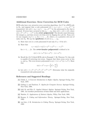 EXERCISES 363
Additional Exercises: Error Correction for BCH Codes
BCH codes have very attractive error correction algorithms. Let C be a BCH code
in Rn, and suppose that a code polynomial c(t) = c0 + c1t + · · · + cn−1tn−1
is
transmitted. Let w(t) = w0 + w1t + · · · wn−1tn−1
be the polynomial in Rn that is
received. If errors have occurred in bits a1, . . . , ak, then w(t) = c(t) + e(t), where
e(t) = ta1
+ta2
+· · ·+tak
is the error polynomial. The decoder must determine
the integers ai and then recover c(t) from w(t) by flipping the aith bit. From w(t)
we can compute w(ωi
) = si for i = 1, . . . , 2r, where ω is a primitive nth root of
unity over Z2. We say the syndrome of w(t) is s1, . . . , s2r.
1. Show that w(t) is a code polynomial if and only if si = 0 for all i.
2. Show that
si = w(ωi
) = e(ωi
) = ωia1
+ ωia2
+ · · · + ωiak
for i = 1, . . . , 2r. The error-locator polynomial is defined to be
s(x) = (x + ωa1
)(x + ωa2
) · · · (x + ωak
).
3. Recall the (15, 7)-block BCH code in Example 7. By Theorem 7.3, this code
is capable of correcting two errors. Suppose that these errors occur in bits
a1 and a2. The error-locator polynomial is s(x) = (x + ωa1
)(x + ωa2
). Show
that
s(x) = x2
+ s1x +

s2
1 +
s3
s1

.
4. Let w(t) = 1 + t2
+ t4
+ t5
+ t7
+ t12
+ t13
. Determine what the originally
transmitted code polynomial was.
References and Suggested Readings
[1] Childs, L. A Concrete Introduction to Higher Algebra. Springer-Verlag, New
York, 1979.
[2] Gåding, L. and Tambour, T. Algebra for Computer Science. Springer-Verlag,
New York, 1988.
[3] Lidl, R. and Pilz, G. Applied Abstract Algebra. Springer-Verlag, New York,
1984. An excellent presentation of finite fields and their applications.
[4] Mackiw, G. Applications of Abstract Algebra. Wiley, New York, 1985.
[5] Roman, S. Coding and Information Theory. Springer-Verlag, New York,
1992.
[6] van Lint, J. H. Introduction to Coding Theory. Springer-Verlag, New York,
1982.
 
