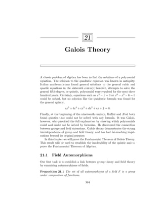 21
Galois Theory
A classic problem of algebra has been to find the solutions of a polynomial
equation. The solution to the quadratic equation was known in antiquity.
Italian mathematicians found general solutions to the general cubic and
quartic equations in the sixteenth century; however, attempts to solve the
general fifth-degree, or quintic, polynomial were repulsed for the next three
hundred years. Certainly, equations such as x5 − 1 = 0 or x6 − x3 − 6 = 0
could be solved, but no solution like the quadratic formula was found for
the general quintic,
ax5
+ bx4
+ cx3
+ dx2
+ ex + f = 0.
Finally, at the beginning of the nineteenth century, Ruffini and Abel both
found quintics that could not be solved with any formula. It was Galois,
however, who provided the full explanation by showing which polynomials
could and could not be solved by formulas. He discovered the connection
between groups and field extensions. Galois theory demonstrates the strong
interdependence of group and field theory, and has had far-reaching impli-
cations beyond its original purpose.
In this chapter we will prove the Fundamental Theorem of Galois Theory.
This result will be used to establish the insolvability of the quintic and to
prove the Fundamental Theorem of Algebra.
21.1 Field Automorphisms
Our first task is to establish a link between group theory and field theory
by examining automorphisms of fields.
Proposition 21.1 The set of all automorphisms of a field F is a group
under composition of functions.
364
 
