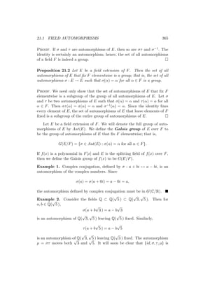 21.1 FIELD AUTOMORPHISMS 365
Proof. If σ and τ are automorphisms of E, then so are στ and σ−1. The
identity is certainly an automorphism; hence, the set of all automorphisms
of a field F is indeed a group. 
Proposition 21.2 Let E be a field extension of F. Then the set of all
automorphisms of E that fix F elementwise is a group; that is, the set of all
automorphisms σ : E → E such that σ(α) = α for all α ∈ F is a group.
Proof. We need only show that the set of automorphisms of E that fix F
elementwise is a subgroup of the group of all automorphisms of E. Let σ
and τ be two automorphisms of E such that σ(α) = α and τ(α) = α for all
α ∈ F. Then στ(α) = σ(α) = α and σ−1(α) = α. Since the identity fixes
every element of E, the set of automorphisms of E that leave elements of F
fixed is a subgroup of the entire group of automorphisms of E. 
Let E be a field extension of F. We will denote the full group of auto-
morphisms of E by Aut(E). We define the Galois group of E over F to
be the group of automorphisms of E that fix F elementwise; that is,
G(E/F) = {σ ∈ Aut(E) : σ(α) = α for all α ∈ F}.
If f(x) is a polynomial in F[x] and E is the splitting field of f(x) over F,
then we define the Galois group of f(x) to be G(E/F).
Example 1. Complex conjugation, defined by σ : a + bi 7→ a − bi, is an
automorphism of the complex numbers. Since
σ(a) = σ(a + 0i) = a − 0i = a,
the automorphism defined by complex conjugation must be in G(C/R). 
Example 2. Consider the fields Q ⊂ Q(
√
5 ) ⊂ Q(
√
3,
√
5 ). Then for
a, b ∈ Q(
√
5 ),
σ(a + b
√
3 ) = a − b
√
3
is an automorphism of Q(
√
3,
√
5 ) leaving Q(
√
5 ) fixed. Similarly,
τ(a + b
√
5 ) = a − b
√
5
is an automorphism of Q(
√
3,
√
5 ) leaving Q(
√
3 ) fixed. The automorphism
µ = στ moves both
√
3 and
√
5. It will soon be clear that {id, σ, τ, µ} is
 