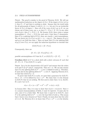 21.1 FIELD AUTOMORPHISMS 367
Proof. The proof is similar to the proof of Theorem 19.19. We will use
mathematical induction on the degree of f(x). If the degree of f(x) is 0 or
1, then E = F and there is nothing to show. Assume that the result holds
for all polynomials of degree k with 0 ≤ k  n. Let p(x) be an irreducible
factor of f(x) of degree r. Since all of the roots of p(x) are in E, we can
choose one of these roots, say α, so that F ⊂ F(α) ⊂ E. If β is any other
root of p(x), then F ⊂ F(β) ⊂ E. By Lemma 19.18, there exists a unique
isomorphism σ : F(α) → F(β) for each such β that fixes F elementwise.
Since E is a splitting field of F(β), there are exactly r such isomorphisms.
We can factor p(x) in F(α) as p(x) = (x − α)p1(x). The degrees of p1(x)
and q1(x) are both less than r. Since we know that E is the splitting field
of p1(x) over F(α), we can apply the induction hypothesis to conclude that
|G(E/F(α))| = [E : F(α)].
Consequently, there are
[E : F] = [E : F(α)][F(α) : F]
possible automorphisms of E that fix F, or |G(E/F)| = [E : F]. 
Corollary 21.6 Let F be a finite field with a finite extension E such that
[E : F] = k. T hen G(E/F) is cyclic.
Proof. Let p be the characteristic of E and F and assume that the orders
of E and F are pm and pn, respectively. Then nk = m. We can also assume
that E is the splitting field of xpm
− x over a subfield of order p. Therefore,
E must also be the splitting field of xpm
−x over F. Applying Theorem 21.5,
we find that |G(E/F)| = k.
To prove that G(E/F) is cyclic, we must find a generator for G(E/F).
Let σ : E → E be defined by σ(α) = αpn
. We claim that σ is the element
in G(E/F) that we are seeking. We first need to show that σ is in Aut(E).
If α and β are in E,
σ(α + β) = (α + β)pn
= αpn
+ βpn
= σ(α) + σ(β)
by Lemma 20.3. Also, it is easy to show that σ(αβ) = σ(α)σ(β). Since σ
is a nonzero homomorphism of fields, it must be injective. It must also be
onto, since E is a finite field. We know that σ must be in G(E/F), since
F is the splitting field of xpn
− x over the base field of order p. This means
that σ leaves every element in F fixed. Finally, we must show that the order
of σ is k. By Theorem 21.5, we know that σk(α) = αpk
= α is the identity
 