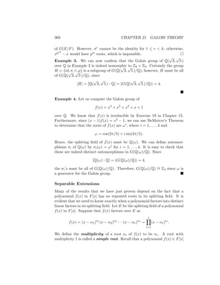368 CHAPTER 21 GALOIS THEORY
of G(E/F). However, σr cannot be the identity for 1 ≤ r  k; otherwise,
xprk
− x would have pm roots, which is impossible. 
Example 3. We can now confirm that the Galois group of Q(
√
3,
√
5 )
over Q in Example 2 is indeed isomorphic to Z2 × Z2. Certainly the group
H = {id, σ, τ, µ} is a subgroup of G(Q(
√
3,
√
5 )/Q); however, H must be all
of G(Q(
√
3,
√
5 )/Q), since
|H| = [Q(
√
3,
√
5 ) : Q] = |G(Q(
√
3,
√
5 )/Q)| = 4.

Example 4. Let us compute the Galois group of
f(x) = x4
+ x3
+ x2
+ x + 1
over Q. We know that f(x) is irreducible by Exercise 19 in Chapter 15.
Furthermore, since (x − 1)f(x) = x5 − 1, we can use DeMoivre’s Theorem
to determine that the roots of f(x) are ωi, where i = 1, . . . , 4 and
ω = cos(2π/5) + i sin(2π/5).
Hence, the splitting field of f(x) must be Q(ω). We can define automor-
phisms σi of Q(ω) by σi(ω) = ωi for i = 1, . . . , 4. It is easy to check that
these are indeed distinct automorphisms in G(Q(ω)/Q). Since
[Q(ω) : Q] = |G(Q(ω)/Q)| = 4,
the σi’s must be all of G(Q(ω)/Q). Therefore, G(Q(ω)/Q) ∼
= Z4 since ω is
a generator for the Galois group. 
Separable Extensions
Many of the results that we have just proven depend on the fact that a
polynomial f(x) in F[x] has no repeated roots in its splitting field. It is
evident that we need to know exactly when a polynomial factors into distinct
linear factors in its splitting field. Let E be the splitting field of a polynomial
f(x) in F[x]. Suppose that f(x) factors over E as
f(x) = (x − α1)n1
(x − α2)n2
· · · (x − αr)nr
=
r
Y
i=1
(x − αi)ni
.
We define the multiplicity of a root αi of f(x) to be ni. A root with
multiplicity 1 is called a simple root. Recall that a polynomial f(x) ∈ F[x]
 