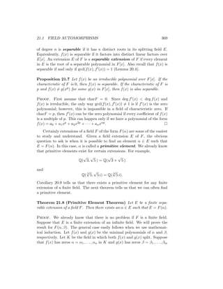 21.1 FIELD AUTOMORPHISMS 369
of degree n is separable if it has n distinct roots in its splitting field E.
Equivalently, f(x) is separable if it factors into distinct linear factors over
E[x]. An extension E of F is a separable extension of F if every element
in E is the root of a separable polynomial in F[x]. Also recall that f(x) is
separable if and only if gcd(f(x), f0(x)) = 1 (Lemma 20.4).
Proposition 21.7 Let f(x) be an irreducible polynomial over F[x]. If the
characteristic of F is 0, then f(x) is separable. If the characteristic of F is
p and f(x) 6= g(xp) for some g(x) in F[x], then f(x) is also separable.
Proof. First assume that charF = 0. Since deg f0(x)  deg f(x) and
f(x) is irreducible, the only way gcd(f(x), f0(x)) 6= 1 is if f0(x) is the zero
polynomial; however, this is impossible in a field of characteristic zero. If
charF = p, then f0(x) can be the zero polynomial if every coefficient of f(x)
is a multiple of p. This can happen only if we have a polynomial of the form
f(x) = a0 + a1xp + a2x2p + · · · + anxnp. 
Certainly extensions of a field F of the form F(α) are some of the easiest
to study and understand. Given a field extension E of F, the obvious
question to ask is when it is possible to find an element α ∈ E such that
E = F(α). In this case, α is called a primitive element. We already know
that primitive elements exist for certain extensions. For example,
Q(
√
3,
√
5 ) = Q(
√
3 +
√
5 )
and
Q(
3
√
5,
√
5 i) = Q(
6
√
5 i).
Corollary 20.9 tells us that there exists a primitive element for any finite
extension of a finite field. The next theorem tells us that we can often find
a primitive element.
Theorem 21.8 (Primitive Element Theorem) Let E be a finite sepa-
rable extension of a field F. Then there exists an α ∈ E such that E = F(α).
Proof. We already know that there is no problem if F is a finite field.
Suppose that E is a finite extension of an infinite field. We will prove the
result for F(α, β). The general case easily follows when we use mathemat-
ical induction. Let f(x) and g(x) be the minimal polynomials of α and β,
respectively. Let K be the field in which both f(x) and g(x) split. Suppose
that f(x) has zeros α = α1, . . . , αn in K and g(x) has zeros β = β1, . . . , βm
 