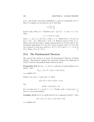 370 CHAPTER 21 GALOIS THEORY
in K. All of these zeros have multiplicity 1, since E is separable over F.
Since F is infinite, we can find an a in F such that
a 6=
αi − α
β − βj
for all i and j with j 6= 1. Therefore, a(β − βj) 6= αi − α. Let γ = α + aβ.
Then
γ = α + aβ 6= αi + aβj;
hence, γ − aβj 6= αi for all i, j with j 6= 1. Define h(x) ∈ F(γ)[x] by
h(x) = f(γ − ax). Then h(β) = f(α) = 0. However, h(βj) 6= 0 for j 6= 1.
Hence, h(x) and g(x) have a single common factor in F(γ)[x]; that is, the
irreducible polynomial of β over F(γ) must be linear, since β is the only
zero common to both g(x) and h(x). So β ∈ F(γ) and α = γ − aβ is in
F(γ). Hence, F(α, β) = F(γ). 
21.2 The Fundamental Theorem
The goal of this section is to prove the Fundamental Theorem of Galois
Theory. This theorem explains the connection between the subgroups of
G(E/F) and the intermediate fields between E and F.
Proposition 21.9 Let {σi : i ∈ I} be a collection of automorphisms of a
field F. Then
F{σi} = {a ∈ F : σi(a) = a for all σi}
is a subfield of F.
Proof. Let σi(a) = a and σi(b) = b. Then
σi(a ± b) = σi(a) ± σi(b) = a ± b
and
σi(ab) = σi(a)σi(b) = ab.
If a 6= 0, then σi(a−1) = [σi(a)]−1 = a−1. Finally, σi(0) = 0 and σi(1) = 1
since σi is an automorphism. 
Corollary 21.10 Let F be a field and let G be a subgroup of Aut(F). Then
FG = {α ∈ F : σ(α) = α for all σ ∈ G}
is a subfield of F.
 