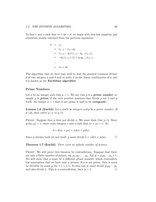 1.2 THE DIVISION ALGORITHM 29
To find r and s such that ar + bs = d, we begin with this last equation and
substitute results obtained from the previous equations:
d = rn
= rn−2 − rn−1qn
= rn−2 − qn(rn−3 − qn−1rn−2)
= −qnrn−3 + (1 + qnqn−1)rn−2
.
.
.
= ra + sb.
The algorithm that we have just used to find the greatest common divisor
d of two integers a and b and to write d as the linear combination of a and
b is known as the Euclidean algorithm.
Prime Numbers
Let p be an integer such that p  1. We say that p is a prime number, or
simply p is prime, if the only positive numbers that divide p are 1 and p
itself. An integer n  1 that is not prime is said to be composite.
Lemma 1.6 (Euclid) Let a and b be integers and p be a prime number. If
p | ab, then either p | a or p | b.
Proof. Suppose that p does not divide a. We must show that p | b. Since
gcd(a, p) = 1, there exist integers r and s such that ar + ps = 1. So
b = b(ar + ps) = (ab)r + p(bs).
Since p divides both ab and itself, p must divide b = (ab)r + p(bs). 
Theorem 1.7 (Euclid) There exist an infinite number of primes.
Proof. We will prove this theorem by contradiction. Suppose that there
are only a finite number of primes, say p1, p2, . . . , pn. Let p = p1p2 · · · pn +1.
We will show that p must be a different prime number, which contradicts
the assumption that we have only n primes. If p is not prime, then it must
be divisible by some pi for 1 ≤ i ≤ n. In this case pi must divide p1p2 · · · pn
and also divide 1. This is a contradiction, since p  1. 
 