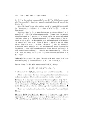 21.2 THE FUNDAMENTAL THEOREM 373
Let f(x) be the minimal polynomial of α over F. The field E must contain
all of the roots of f(x) since it is a normal extension F; hence, E is a splitting
field for f(x).
(2) ⇒ (3). Let E be the splitting field over F of a separable polynomial.
By Proposition 21.11, EG(E/F) = F. Since |G(E/F)| = [E : F], this is a
finite group.
(3) ⇒ (1). Let F = EG for some finite group of automorphisms G of E.
Since [E : F] ≤ |G|, E is a finite extension of F. To show that E is a finite,
normal extension of F, let f(x) ∈ F[x] be an irreducible monic polynomial
that has a root α in E. We must show that f(x) is the product of distinct
linear factors in E[x]. By Proposition 21.3, automorphisms in G permute
the roots of f(x) lying in E. Hence, if we let G act on α, we can obtain
distinct roots α1 = α, α2, . . . , αn in E. Let g(x) =
Qn
i=1(x − αi). Then g(x)
is separable over F and g(α) = 0. Any automorphism σ in G permutes the
factors of g(x) since it permutes these roots; hence, when σ acts on g(x), it
must fix the coefficients of g(x). Therefore, the coefficients of g(x) must be
in F. Since deg g(x) ≤ deg f(x) and f(x) is the minimal polynomial of α,
f(x) = g(x). 
Corollary 21.14 Let K be a field extension of F such that F = KG for
some finite group of automorphisms G of K. Then G = G(K/F).
Proof. Since F = KG, G is a subgroup of G(K/F). Hence,
[K : F] ≤ |G| ≤ |G(K/F)| = [K : F].
It follows that G = G(K/F), since they must have the same order. 
Before we determine the exact correspondence between field extensions
and automorphisms of fields, let us return to a familiar example.
Example 6. In Example 2 we examined the automorphisms of Q(
√
3,
√
5 )
fixing Q. Figure 21.1 compares the lattice of field extensions of Q with the
lattice of subgroups of G(Q(
√
3,
√
5 )/Q). The Fundamental Theorem of
Galois Theory tells us what the relationship is between the two lattices. 
We are now ready to state and prove the Fundamental Theorem of Galois
Theory.
Theorem 21.15 (Fundamental Theorem of Galois Theory) Let F be
a finite field or a field of characteristic zero. If E is a finite normal extension
of F with Galois group G(E/F), then the following statements are true.
 
