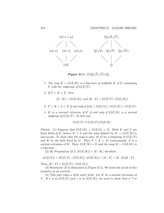 374 CHAPTER 21 GALOIS THEORY
{id, σ, τ, µ}
{id, σ} {id, τ} {id, µ}
{id}
@
@
@
@
@
@
Q(
√
3,
√
5 )
Q(
√
3 ) Q(
√
5 ) Q(
√
15 )
Q
@
@
@
@
@
@
Figure 21.1. G(Q(
√
3,
√
5 )/Q)
1. The map K 7→ G(E/K) is a bijection of subfields K of E containing
F with the subgroups of G(E/F).
2. If F ⊂ K ⊂ E, then
[E : K] = |G(E/K)| and [K : F] = [G(E/F) : G(E/K)].
3. F ⊂ K ⊂ L ⊂ E if and only if {id} ⊂ G(E/L) ⊂ G(E/K) ⊂ G(E/F).
4. K is a normal extension of F if and only if G(E/K) is a normal
subgroup of G(E/F). In this case
G(K/F) ∼
= G(E/F)/G(E/K).
Proof. (1) Suppose that G(E/K) = G(E/L) = G. Both K and L are
fixed fields of G; hence, K = L and the map defined by K 7→ G(E/K) is
one-to-one. To show that the map is onto, let G be a subgroup of G(E/F)
and K be the field fixed by G. Then F ⊂ K ⊂ E; consequently, E is a
normal extension of K. Thus, G(E/K) = G and the map K 7→ G(E/K) is
a bijection.
(2) By Proposition 21.5, |G(E/K)| = [E : K]; therefore,
|G(E/F)| = [G(E/F) : G(E/K)] · |G(E/K)| = [E : F] = [E : K][K : F].
Thus, [K : F] = [G(E/F) : G(E/K)].
(3) Statement (3) is illustrated in Figure 21.2. We leave the proof of this
property as an exercise.
(4) This part takes a little more work. Let K be a normal extension of
F. If σ is in G(E/F) and τ is in G(E/K), we need to show that σ−1τσ
 