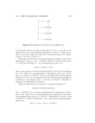 21.2 THE FUNDAMENTAL THEOREM 375
E
L
K
F G(E/F)
G(E/K)
G(E/L)
{id}
-
-
-
-
Figure 21.2. Subgroups of G(E/F) and subfields of E
is in G(E/K); that is, we need to show that σ−1τσ(α) = α for all α ∈ K.
Suppose that f(x) is the minimal polynomial of α over F. Then σ(α) is
also a root of f(x) lying in K, since K is a normal extension of F. Hence,
τ(σ(α)) = σ(α) or σ−1τσ(α) = α.
Conversely, let G(E/K) be a normal subgroup of G(E/F). We need to
show that F = KG(K/F). Let τ ∈ G(E/K). For all σ ∈ G(E/F) there exists
a τ ∈ G(E/K) such that τσ = στ. Consequently, for all α ∈ K
τ(σ(α)) = σ(τ(α)) = σ(α);
hence, σ(α) must be in the fixed field of G(E/K). Let σ be the restriction
of σ to K. Then σ is an automorphism of K fixing F, since σ(α) ∈ K for
all α ∈ K; hence, σ ∈ G(K/F). Next, we will show that the fixed field of
G(K/F) is F. Let β be an element in K that is fixed by all automorphisms
in G(K/F). In particular, σ(β) = β for all σ ∈ G(E/F). Therefore, β
belongs to the fixed field F of G(E/F).
Finally, we must show that when K is a normal extension of F,
G(K/F) ∼
= G(E/F)/G(E/K).
For σ ∈ G(E/F), let σK be the automorphism of K obtained by restrict-
ing σ to K. Since K is a normal extension, the argument in the preced-
ing paragraph shows that σK ∈ G(K/F). Consequently, we have a map
φ : G(E/F) → G(K/F) defined by σ 7→ σK. This map is a group homomor-
phism since
φ(στ) = (στ)K = σKτK = φ(σ)φ(τ).
 