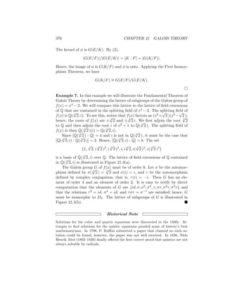 376 CHAPTER 21 GALOIS THEORY
The kernel of φ is G(E/K). By (2),
|G(E/F)|/|G(E/K)| = [K : F] = |G(K/F)|.
Hence, the image of φ is G(K/F) and φ is onto. Applying the First Isomor-
phism Theorem, we have
G(K/F) ∼
= G(E/F)/G(E/K).

Example 7. In this example we will illustrate the Fundamental Theorem of
Galois Theory by determining the lattice of subgroups of the Galois group of
f(x) = x4 − 2. We will compare this lattice to the lattice of field extensions
of Q that are contained in the splitting field of x4 − 2. The splitting field of
f(x) is Q( 4
√
2, i). To see this, notice that f(x) factors as (x2 +
√
2 )(x2 −
√
2 );
hence, the roots of f(x) are ± 4
√
2 and ± 4
√
2 i. We first adjoin the root 4
√
2
to Q and then adjoin the root i of x2 + 1 to Q( 4
√
2 ). The splitting field of
f(x) is then Q( 4
√
2 )(i) = Q( 4
√
2, i).
Since [Q( 4
√
2 ) : Q] = 4 and i is not in Q( 4
√
2 ), it must be the case that
[Q( 4
√
2, i) : Q( 4
√
2 )] = 2. Hence, [Q( 4
√
2, i) : Q] = 8. The set
{1,
4
√
2, (
4
√
2 )2
, (
4
√
2 )3
, i, i
4
√
2, i(
4
√
2 )2
, i(
4
√
2 )3
}
is a basis of Q( 4
√
2, i) over Q. The lattice of field extensions of Q contained
in Q( 4
√
2, i) is illustrated in Figure 21.3(a).
The Galois group G of f(x) must be of order 8. Let σ be the automor-
phism defined by σ( 4
√
2 ) = 4
√
2 and σ(i) = i, and τ be the automorphism
defined by complex conjugation; that is, τ(i) = −i. Then G has an ele-
ment of order 4 and an element of order 2. It is easy to verify by direct
computation that the elements of G are {id, σ, σ2, σ3, τ, στ, σ2τ, σ3τ} and
that the relations τ2 = id, σ4 = id, and τστ = σ−1 are satisfied; hence, G
must be isomorphic to D4. The lattice of subgroups of G is illustrated in
Figure 21.3(b). 
Historical Note
Solutions for the cubic and quartic equations were discovered in the 1500s. At-
tempts to find solutions for the quintic equations puzzled some of history’s best
mathematicians. In 1798, P. Ruffini submitted a paper that claimed no such so-
lution could be found; however, the paper was not well received. In 1826, Niels
Henrik Abel (1802–1829) finally offered the first correct proof that quintics are not
always solvable by radicals.
 
