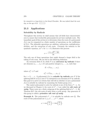 378 CHAPTER 21 GALOIS THEORY
for research in a long letter to his friend Chevalier. He was indeed dead the next
day, at the age of 21.
21.3 Applications
Solvability by Radicals
Throughout this section we shall assume that all fields have characteristic
zero to ensure that irreducible polynomials do not have multiple roots. The
immediate goal of this section is to determine when the roots of a polynomial
f(x) can be computed in a finite number of operations on the coefficients
of f(x). The allowable operations are addition, subtraction, multiplication,
division, and the extraction of nth roots. Certainly the solution to the
quadratic equation, ax2 + bx + c = 0, illustrates this process:
x =
−b ±
√
b2 − 4ac
2a
.
The only one of these operations that might demand a larger field is the
taking of nth roots. We are led to the following definition.
An extension field E of a field F is an extension by radicals if there
are elements α1, . . . , αr ∈ K and positive integers n1, . . . , nr such that
E = F(α1, . . . , αr),
where αn1
1 ∈ F and
αni
i ∈ F(α1, . . . , αi−1)
for i = 2, . . . , r. A polynomial f(x) is solvable by radicals over F if the
splitting field K of f(x) over F is contained in an extension of F by radicals.
Our goal is to arrive at criteria that will tell us whether or not a polynomial
f(x) is solvable by radicals by examining the Galois group f(x).
The easiest polynomial to solve by radicals is one of the form xn − a. As
we discussed in Chapter 3, the roots of xn − 1 are called the nth roots of
unity. These roots are a finite subgroup of the splitting field of xn − 1. By
Theorem 20.7, the nth roots of unity form a cyclic group. Any generator of
this group is called a primitive nth root of unity.
Example 8. The polynomial xn − 1 is solvable by radicals over Q. The
roots of this polynomial are 1, ω, ω2, . . . , ωn−1, where
ω = cos

2π
n

+ i sin

2π
n

.
 