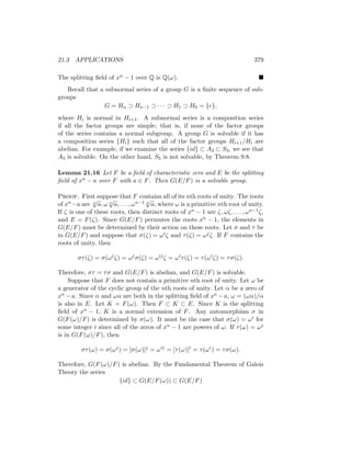 21.3 APPLICATIONS 379
The splitting field of xn − 1 over Q is Q(ω). 
Recall that a subnormal series of a group G is a finite sequence of sub-
groups
G = Hn ⊃ Hn−1 ⊃ · · · ⊃ H1 ⊃ H0 = {e},
where Hi is normal in Hi+1. A subnormal series is a composition series
if all the factor groups are simple; that is, if none of the factor groups
of the series contains a normal subgroup. A group G is solvable if it has
a composition series {Hi} such that all of the factor groups Hi+1/Hi are
abelian. For example, if we examine the series {id} ⊂ A3 ⊂ S3, we see that
A3 is solvable. On the other hand, S5 is not solvable, by Theorem 9.8.
Lemma 21.16 Let F be a field of characteristic zero and E be the splitting
field of xn − a over F with a ∈ F. Then G(E/F) is a solvable group.
Proof. First suppose that F contains all of its nth roots of unity. The roots
of xn−a are n
√
a, ω n
√
a, . . . , ωn−1 n
√
a, where ω is a primitive nth root of unity.
If ζ is one of these roots, then distinct roots of xn − 1 are ζ, ωζ, . . . , ωn−1ζ,
and E = F(ζ). Since G(E/F) permutes the roots xn − 1, the elements in
G(E/F) must be determined by their action on these roots. Let σ and τ be
in G(E/F) and suppose that σ(ζ) = ωiζ and τ(ζ) = ωjζ. If F contains the
roots of unity, then
στ(ζ) = σ(ωj
ζ) = ωj
σ(ζ) = ωij
ζ = ωi
τ(ζ) = τ(ωi
ζ) = τσ(ζ).
Therefore, στ = τσ and G(E/F) is abelian, and G(E/F) is solvable.
Suppose that F does not contain a primitive nth root of unity. Let ω be
a generator of the cyclic group of the nth roots of unity. Let α be a zero of
xn − a. Since α and ωα are both in the splitting field of xn − a, ω = (ωα)/α
is also in E. Let K = F(ω). Then F ⊂ K ⊂ E. Since K is the splitting
field of xn − 1, K is a normal extension of F. Any automorphism σ in
G(F(ω)/F) is determined by σ(ω). It must be the case that σ(ω) = ωi for
some integer i since all of the zeros of xn − 1 are powers of ω. If τ(ω) = ωj
is in G(F(ω)/F), then
στ(ω) = σ(ωj
) = [σ(ω)]j
= ωij
= [τ(ω)]i
= τ(ωi
) = τσ(ω).
Therefore, G(F(ω)/F) is abelian. By the Fundamental Theorem of Galois
Theory the series
{id} ⊂ G(E/F(ω)) ⊂ G(E/F)
 