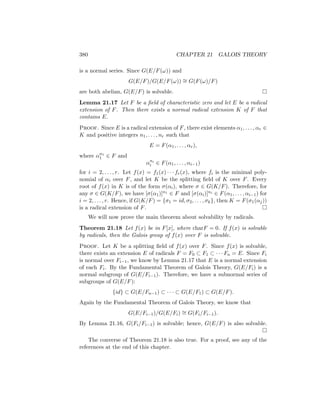 380 CHAPTER 21 GALOIS THEORY
is a normal series. Since G(E/F(ω)) and
G(E/F)/G(E/F(ω)) ∼
= G(F(ω)/F)
are both abelian, G(E/F) is solvable. 
Lemma 21.17 Let F be a field of characteristic zero and let E be a radical
extension of F. Then there exists a normal radical extension K of F that
contains E.
Proof. Since E is a radical extension of F, there exist elements α1, . . . , αr ∈
K and positive integers n1, . . . , nr such that
E = F(α1, . . . , αr),
where αn1
1 ∈ F and
αni
i ∈ F(α1, . . . , αi−1)
for i = 2, . . . , r. Let f(x) = f1(x) · · · fr(x), where fi is the minimal poly-
nomial of αi over F, and let K be the splitting field of K over F. Every
root of f(x) in K is of the form σ(αi), where σ ∈ G(K/F). Therefore, for
any σ ∈ G(K/F), we have [σ(α1)]n1 ∈ F and [σ(αi)]ni ∈ F(α1, . . . , αi−1) for
i = 2, . . . , r. Hence, if G(K/F) = {σ1 = id, σ2, . . . , σk}, then K = F(σ1(αj))
is a radical extension of F. 
We will now prove the main theorem about solvability by radicals.
Theorem 21.18 Let f(x) be in F[x], where charF = 0. If f(x) is solvable
by radicals, then the Galois group of f(x) over F is solvable.
Proof. Let K be a splitting field of f(x) over F. Since f(x) is solvable,
there exists an extension E of radicals F = F0 ⊂ F1 ⊂ · · · Fn = E. Since Fi
is normal over Fi−1, we know by Lemma 21.17 that E is a normal extension
of each Fi. By the Fundamental Theorem of Galois Theory, G(E/Fi) is a
normal subgroup of G(E/Fi−1). Therefore, we have a subnormal series of
subgroups of G(E/F):
{id} ⊂ G(E/Fn−1) ⊂ · · · ⊂ G(E/F1) ⊂ G(E/F).
Again by the Fundamental Theorem of Galois Theory, we know that
G(E/Fi−1)/G(E/Fi) ∼
= G(Fi/Fi−1).
By Lemma 21.16, G(Fi/Fi−1) is solvable; hence, G(E/F) is also solvable.

The converse of Theorem 21.18 is also true. For a proof, see any of the
references at the end of this chapter.
 