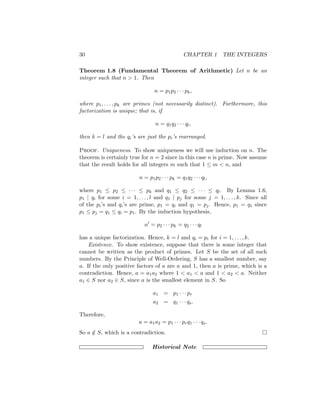 30 CHAPTER 1 THE INTEGERS
Theorem 1.8 (Fundamental Theorem of Arithmetic) Let n be an
integer such that n  1. Then
n = p1p2 · · · pk,
where p1, . . . , pk are primes (not necessarily distinct). Furthermore, this
factorization is unique; that is, if
n = q1q2 · · · ql,
then k = l and the qi’s are just the pi’s rearranged.
Proof. Uniqueness. To show uniqueness we will use induction on n. The
theorem is certainly true for n = 2 since in this case n is prime. Now assume
that the result holds for all integers m such that 1 ≤ m  n, and
n = p1p2 · · · pk = q1q2 · · · ql,
where p1 ≤ p2 ≤ · · · ≤ pk and q1 ≤ q2 ≤ · · · ≤ ql. By Lemma 1.6,
p1 | qi for some i = 1, . . . , l and q1 | pj for some j = 1, . . . , k. Since all
of the pi’s and qi’s are prime, p1 = qi and q1 = pj. Hence, p1 = q1 since
p1 ≤ pj = q1 ≤ qi = p1. By the induction hypothesis,
n0
= p2 · · · pk = q2 · · · ql
has a unique factorization. Hence, k = l and qi = pi for i = 1, . . . , k.
Existence. To show existence, suppose that there is some integer that
cannot be written as the product of primes. Let S be the set of all such
numbers. By the Principle of Well-Ordering, S has a smallest number, say
a. If the only positive factors of a are a and 1, then a is prime, which is a
contradiction. Hence, a = a1a2 where 1  a1  a and 1  a2  a. Neither
a1 ∈ S nor a2 ∈ S, since a is the smallest element in S. So
a1 = p1 · · · pr
a2 = q1 · · · qs.
Therefore,
a = a1a2 = p1 · · · prq1 · · · qs.
So a /
∈ S, which is a contradiction. 
Historical Note
 