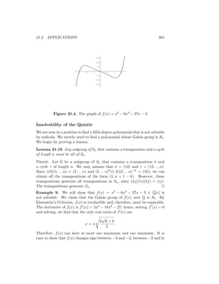 21.3 APPLICATIONS 381
-3 -2 -1 1 2 3
-150
-100
-50
50
100
150
Figure 21.4. The graph of f(x) = x5 − 6x3 − 27x − 3
Insolvability of the Quintic
We are now in a position to find a fifth-degree polynomial that is not solvable
by radicals. We merely need to find a polynomial whose Galois group is S5.
We begin by proving a lemma.
Lemma 21.19 Any subgroup of Sn that contains a transposition and a cycle
of length n must be all of Sn.
Proof. Let G be a subgroup of Sn that contains a transposition σ and
a cycle τ of length n. We may assume that σ = (12) and τ = (12 . . . n).
Since (12)(1 . . . n) = (2 . . . n) and (2 . . . n)k(1, 2)(2 . . . n)−k = (1k), we can
obtain all the transpositions of the form (1, n + 1 − k). However, these
transpositions generate all transpositions in Sn, since (1j)(1i)(1j) = (ij).
The transpositions generate Sn. 
Example 9. We will show that f(x) = x5 − 6x3 − 27x − 3 ∈ Q[x] is
not solvable. We claim that the Galois group of f(x) over Q is S5. By
Eisenstein’s Criterion, f(x) is irreducible and, therefore, must be separable.
The derivative of f(x) is f0(x) = 5x4 − 18x2 − 27; hence, setting f0(x) = 0
and solving, we find that the only real roots of f0(x) are
x = ±
s
6
√
6 + 9
5
.
Therefore, f(x) can have at most one maximum and one minimum. It is
easy to show that f(x) changes sign between −3 and −2, between −2 and 0,
 