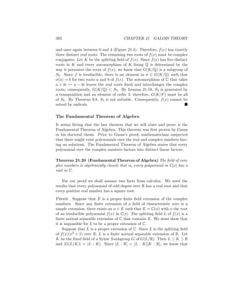 382 CHAPTER 21 GALOIS THEORY
and once again between 0 and 4 (Figure 21.4). Therefore, f(x) has exactly
three distinct real roots. The remaining two roots of f(x) must be complex
conjugates. Let K be the splitting field of f(x). Since f(x) has five distinct
roots in K and every automorphism of K fixing Q is determined by the
way it permutes the roots of f(x), we know that G(K/Q) is a subgroup of
S5. Since f is irreducible, there is an element in σ ∈ G(K/Q) such that
σ(a) = b for two roots a and b of f(x). The automorphism of C that takes
a + bi 7→ a − bi leaves the real roots fixed and interchanges the complex
roots; consequently, G(K/Q) ⊂ S5. By Lemma 21.19, S5 is generated by
a transposition and an element of order 5; therefore, G(K/F) must be all
of S5. By Theorem 9.8, S5 is not solvable. Consequently, f(x) cannot be
solved by radicals. 
The Fundamental Theorem of Algebra
It seems fitting that the last theorem that we will state and prove is the
Fundamental Theorem of Algebra. This theorem was first proven by Gauss
in his doctoral thesis. Prior to Gauss’s proof, mathematicians suspected
that there might exist polynomials over the real and complex numbers hav-
ing no solutions. The Fundamental Theorem of Algebra states that every
polynomial over the complex numbers factors into distinct linear factors.
Theorem 21.20 (Fundamental Theorem of Algebra) The field of com-
plex numbers is algebraically closed; that is, every polynomial in C[x] has a
root in C.
For our proof we shall assume two facts from calculus. We need the
results that every polynomial of odd degree over R has a real root and that
every positive real number has a square root.
Proof. Suppose that E is a proper finite field extension of the complex
numbers. Since any finite extension of a field of characteristic zero is a
simple extension, there exists an α ∈ E such that E = C(α) with α the root
of an irreducible polynomial f(x) in C[x]. The splitting field L of f(x) is a
finite normal separable extension of C that contains E. We must show that
it is impossible for L to be a proper extension of C.
Suppose that L is a proper extension of C. Since L is the splitting field
of f(x)(x2 + 1) over R, L is a finite normal separable extension of R. Let
K be the fixed field of a Sylow 2-subgroup G of G(L/R). Then L ⊃ K ⊃ R
and |G(L/K)| = [L : K]. Since [L : R] = [L : K][K : R], we know that
 