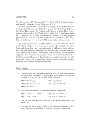 EXERCISES 383
[K : R] must be odd. Consequently, K = R(β) with β having a minimal
polynomial f(x) of odd degree. Therefore, K = R.
We now know that G(L/R) must be a 2-group. It follows that G(L/C)
is a 2-group. We have assumed that L 6= C; therefore, |G(L/C)| ≥ 2. By the
first Sylow Theorem and the Fundamental Theorem of Galois Theory, there
exists a subgroup G of G(L/C) of index 2 and a field E fixed elementwise
by G. Then [E : C] = 2 and there exists an element γ ∈ E with minimal
polynomial x2 +bx+c in C[x]. This polynomial has roots (−b±
√
b2 − 4c )/2
that are in C, since b2 − 4c is in C. This is impossible; hence, L = C. 
Although our proof was strictly algebraic, we were forced to rely on
results from calculus. It is necessary to assume the completeness axiom
from analysis to show that every polynomial of odd degree has a real root
and that every positive real number has a square root. It seems that there
is no possible way to avoid this difficulty and formulate a purely algebraic
argument. It is somewhat amazing that there are several elegant proofs of
the Fundamental Theorem of Algebra that use complex analysis. It is also
interesting to note that we can obtain a proof of such an important theorem
from two very different fields of mathematics.
Exercises
1. Compute each of the following Galois groups. Which of these field extensions
are normal field extensions? If the extension is not normal, find a normal
extension of Q in which the extension field is contained.
(a) G(Q(
√
30 )/Q)
(c) G(Q(
√
2,
√
3,
√
5 )/Q)
(e) G(Q(
√
6, i)/Q)
(b) G(Q( 4
√
5 )/Q)
(d) G(Q(
√
2, 3
√
2, i)/Q)
2. Determine the separability of each of the following polynomials.
(a) x3
+ 2x2
− x − 2 over Q
(c) x4
+ x2
+ 1 over Z3
(b) x4
+ 2x2
+ 1 over Q
(d) x3
+ x2
+ 1 over Z2
3. Give the order and describe a generator of the Galois group of GF(729)
over GF(9).
4. Determine the Galois groups of each of the following polynomials in Q[x];
hence, determine the solvability by radicals of each of the polynomials.
 