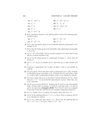 384 CHAPTER 21 GALOIS THEORY
(a) x5
− 12x2
+ 2
(c) x3
− 5
(e) x5
+ 1
(g) x8
− 1
(i) x4
− 3x2
− 10
(b) x5
− 4x4
+ 2x + 2
(d) x4
− x2
− 6
(f) (x2
− 2)(x2
+ 2)
(h) x8
+ 1
5. Find a primitive element in the splitting field of each of the following poly-
nomials in Q[x].
(a) x4
− 1
(c) x4
− 2x2
− 15
(b) x4
− 8x2
+ 15
(d) x3
− 2
6. Prove that the Galois group of an irreducible quadratic polynomial is iso-
morphic to Z2.
7. Prove that the Galois group of an irreducible cubic polynomial is isomorphic
to S3 or Z3.
8. Let F ⊂ K ⊂ E be fields. If E is a normal extension of F, show that E must
also be a normal extension of K.
9. Let G be the Galois group of a polynomial of degree n. Prove that |G|
divides n!.
10. Let F ⊂ E. If f(x) is solvable over F, show that f(x) is also solvable over
E.
11. Construct a polynomial f(x) in Q[x] of degree 7 that is not solvable by
radicals.
12. Let p be prime. Prove that there exists a polynomial f(x) ∈ Q[x] of degree
p with Galois group isomorphic to Sp. Conclude that for each prime p with
p ≥ 5 there exists a polynomial of degree p that is not solvable by radicals.
13. Let p be a prime and Zp(t) be the field of rational functions over Zp. Prove
that f(x) = xp
− t is an irreducible polynomial in Zp(t)[x]. Show that f(x)
is not separable.
14. Let E be an extension field of F. Suppose that K and L are two intermediate
fields. If there exists an element σ ∈ G(E/F) such that σ(K) = L, then K
and L are said to be conjugate fields. Prove that K and L are conjugate
if and only if G(E/K) and G(E/L) are conjugate subgroups of G(E/F).
15. Let σ ∈ Aut(R). If a is a positive real number, show that σ(a)  0.
16. Let K be the splitting field of x3
+ x2
+ 1 ∈ Z2[x]. Prove or disprove that K
is an extension by radicals.
17. Let F be a field such that char F 6= 2. Prove that the splitting field of
f(x) = ax2
+ bx + c is F(
√
α ), where α = b2
− 4ac.
 