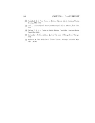 386 CHAPTER 21 GALOIS THEORY
[3] Fraleigh, J. B. A First Course in Abstract Algebra, 4th ed. Addison-Wesley,
Reading, MA, 1989.
[4] Gaal, L. Classical Galois Theory with Examples. 2nd ed. Chelsea, New York,
1973.
[5] Garling, D. J. H. A Course in Galois Theory. Cambridge University Press,
Cambridge, 1986.
[6] Kaplansky, I. Fields and Rings. 2nd ed. University of Chicago Press, Chicago,
1972.
[7] Rothman, T. “The Short Life of Évariste Galois,” Scientific American, April
1982, 136–49.
 