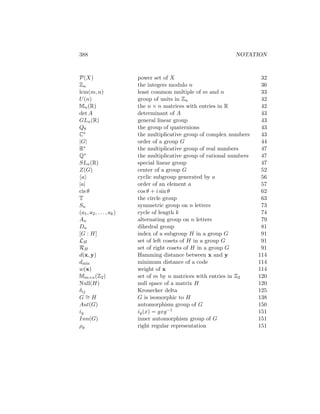 388 NOTATION
P(X) power set of X 32
Zn the integers modulo n 36
lcm(m, n) least common multiple of m and n 33
U(n) group of units in Zn 42
Mn(R) the n × n matrices with entries in R 42
det A determinant of A 43
GLn(R) general linear group 43
Q8 the group of quaternions 43
C∗ the multiplicative group of complex numbers 43
|G| order of a group G 44
R∗ the multiplicative group of real numbers 47
Q∗ the multiplicative group of rational numbers 47
SLn(R) special linear group 47
Z(G) center of a group G 52
hai cyclic subgroup generated by a 56
|a| order of an element a 57
cis θ cos θ + i sin θ 62
T the circle group 63
Sn symmetric group on n letters 73
(a1, a2, . . . , ak) cycle of length k 74
An alternating group on n letters 79
Dn dihedral group 81
[G : H] index of a subgroup H in a group G 91
LH set of left cosets of H in a group G 91
RH set of right cosets of H in a group G 91
d(x, y) Hamming distance between x and y 114
dmin minimum distance of a code 114
w(x) weight of x 114
Mm×n(Z2) set of m by n matrices with entries in Z2 120
Null(H) null space of a matrix H 120
δij Kronecker delta 125
G ∼
= H G is isomorphic to H 138
Aut(G) automorphism group of G 150
ig ig(x) = gxg−1 151
Inn(G) inner automorphism group of G 151
ρg right regular representation 151
 