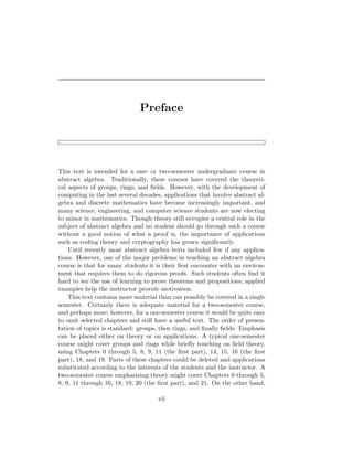 Preface
This text is intended for a one- or two-semester undergraduate course in
abstract algebra. Traditionally, these courses have covered the theoreti-
cal aspects of groups, rings, and fields. However, with the development of
computing in the last several decades, applications that involve abstract al-
gebra and discrete mathematics have become increasingly important, and
many science, engineering, and computer science students are now electing
to minor in mathematics. Though theory still occupies a central role in the
subject of abstract algebra and no student should go through such a course
without a good notion of what a proof is, the importance of applications
such as coding theory and cryptography has grown significantly.
Until recently most abstract algebra texts included few if any applica-
tions. However, one of the major problems in teaching an abstract algebra
course is that for many students it is their first encounter with an environ-
ment that requires them to do rigorous proofs. Such students often find it
hard to see the use of learning to prove theorems and propositions; applied
examples help the instructor provide motivation.
This text contains more material than can possibly be covered in a single
semester. Certainly there is adequate material for a two-semester course,
and perhaps more; however, for a one-semester course it would be quite easy
to omit selected chapters and still have a useful text. The order of presen-
tation of topics is standard: groups, then rings, and finally fields. Emphasis
can be placed either on theory or on applications. A typical one-semester
course might cover groups and rings while briefly touching on field theory,
using Chapters 0 through 5, 8, 9, 11 (the first part), 14, 15, 16 (the first
part), 18, and 19. Parts of these chapters could be deleted and applications
substituted according to the interests of the students and the instructor. A
two-semester course emphasizing theory might cover Chapters 0 through 5,
8, 9, 11 through 16, 18, 19, 20 (the first part), and 21. On the other hand,
vii
 
