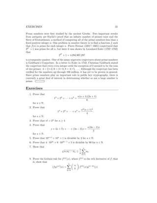 EXERCISES 31
Prime numbers were first studied by the ancient Greeks. Two important results
from antiquity are Euclid’s proof that an infinite number of primes exist and the
Sieve of Eratosthenes, a method of computing all of the prime numbers less than a
fixed positive integer n. One problem in number theory is to find a function f such
that f(n) is prime for each integer n. Pierre Fermat (1601?–1665) conjectured that
22n
+ 1 was prime for all n, but later it was shown by Leonhard Euler (1707–1783)
that
225
+ 1 = 4,294,967,297
is a composite number. One of the many unproven conjectures about prime numbers
is Goldbach’s Conjecture. In a letter to Euler in 1742, Christian Goldbach stated
the conjecture that every even integer with the exception of 2 seemed to be the sum
of two primes: 4 = 2+2, 6 = 3+3, 8 = 3+5, . . .. Although the conjecture has been
verified for the numbers up through 100 million, it has yet to be proven in general.
Since prime numbers play an important role in public key cryptography, there is
currently a great deal of interest in determining whether or not a large number is
prime.
Exercises
1. Prove that
12
+ 22
+ · · · + n2
=
n(n + 1)(2n + 1)
6
for n ∈ N.
2. Prove that
13
+ 23
+ · · · + n3
=
n2
(n + 1)2
4
for n ∈ N.
3. Prove that n!  2n
for n ≥ 4.
4. Prove that
x + 4x + 7x + · · · + (3n − 2)x =
n(3n − 1)x
2
for n ∈ N.
5. Prove that 10n+1
+ 10n
+ 1 is divisible by 3 for n ∈ N.
6. Prove that 4 · 102n
+ 9 · 102n−1
+ 5 is divisible by 99 for n ∈ N.
7. Show that
n
√
a1a2 · · · an ≤
1
n
n
X
k=1
ak.
8. Prove the Leibniz rule for f(n)
(x), where f(n)
is the nth derivative of f; that
is, show that
(fg)(n)
(x) =
n
X
k=0

n
k

f(k)
(x)g(n−k)
(x).
 
