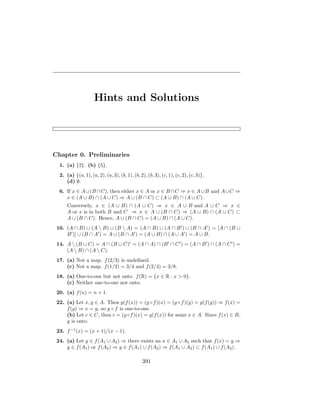 Hints and Solutions
Chapter 0. Preliminaries
1. (a) {2}. (b) {5}.
2. (a) {(a, 1), (a, 2), (a, 3), (b, 1), (b, 2), (b, 3), (c, 1), (c, 2), (c, 3)}.
(d) ∅.
6. If x ∈ A∪(B ∩C), then either x ∈ A or x ∈ B ∩C ⇒ x ∈ A∪B and A∪C ⇒
x ∈ (A ∪ B) ∩ (A ∪ C) ⇒ A ∪ (B ∩ C) ⊂ (A ∪ B) ∩ (A ∪ C).
Conversely, x ∈ (A ∪ B) ∩ (A ∪ C) ⇒ x ∈ A ∪ B and A ∪ C ⇒ x ∈
A or x is in both B and C ⇒ x ∈ A ∪ (B ∩ C) ⇒ (A ∪ B) ∩ (A ∪ C) ⊂
A ∪ (B ∩ C). Hence, A ∪ (B ∩ C) = (A ∪ B) ∩ (A ∪ C).
10. (A ∩ B) ∪ (A  B) ∪ (B  A) = (A ∩ B) ∪ (A ∩ B0
) ∪ (B ∩ A0
) = [A ∩ (B ∪
B0
)] ∪ (B ∩ A0
) = A ∪ (B ∩ A0
) = (A ∪ B) ∩ (A ∪ A0
) = A ∪ B.
14. A  (B ∪ C) = A ∩ (B ∪ C)0
= (A ∩ A) ∩ (B0
∩ C0
) = (A ∩ B0
) ∩ (A ∩ C0
) =
(A  B) ∩ (A  C).
17. (a) Not a map. f(2/3) is undefined.
(c) Not a map. f(1/2) = 3/4 and f(2/4) = 3/8.
18. (a) One-to-one but not onto. f(R) = {x ∈ R : x  0}.
(c) Neither one-to-one nor onto.
20. (a) f(n) = n + 1.
22. (a) Let x, y ∈ A. Then g(f(x)) = (g ◦f)(x) = (g ◦f)(y) = g(f(y)) ⇒ f(x) =
f(y) ⇒ x = y, so g ◦ f is one-to-one.
(b) Let c ∈ C, then c = (g◦f)(x) = g(f(x)) for some x ∈ A. Since f(x) ∈ B,
g is onto.
23. f−1
(x) = (x + 1)/(x − 1).
24. (a) Let y ∈ f(A1 ∪ A2) ⇒ there exists an x ∈ A1 ∪ A2 such that f(x) = y ⇒
y ∈ f(A1) or f(A2) ⇒ y ∈ f(A1) ∪ f(A2) ⇒ f(A1 ∪ A2) ⊂ f(A1) ∪ f(A2).
391
 