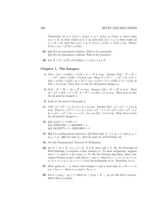 392 HINTS AND SOLUTIONS
Conversely, let y ∈ f(A1) ∪ f(A2) ⇒ y ∈ f(A1) or f(A2) ⇒ there exists
an x ∈ A1 or there exists an x ∈ A2 such that f(x) = y ⇒ there exists an
x ∈ A1 ∪ A2 such that f(x) = y ⇒ f(A1) ∪ f(A2) ⊂ f(A1 ∪ A2). Hence,
f(A1 ∪ A2) = f(A1) ∪ f(A2).
25. (a) Not an equivalence relation. Fails to be symmetric.
(c) Not an equivalence relation. Fails to be transitive.
28. Let X = N ∪ {
√
2 } and define x ∼ y if x + y ∈ N.
Chapter 1. The Integers
1. S(1) : [1(1 + 1)(2(1) + 1)]/6 = 1 = 12
is true. Assume S(k) : 12
+ 22
+
· · · + k2
= [k(k + 1)(2k + 1)]/6 is true. Then 12
+ 22
+ · · · + k2
+ (k + 1)2
=
[k(k + 1)(2k + 1)]/6 + (k + 1)2
= [(k + 1)((k + 1) + 1)(2(k + 1) + 1)]/6, so
S(k + 1) is true. Thus S(n) is true for all positive integers n.
3. S(4) : 4! = 24  16 = 24
is true. Assume S(k) : k!  2k
is true. Then
(k + 1)! = k!(k + 1)  2k
· 2 = 2k+1
, so S(k + 1) is true. Thus S(n) is true
for all positive integers n.
8. Look at the proof in Example 3.
11. S(0) : (1 + x)0
− 1 = 0 ≥ 0 = 0 · x is true. Assume S(k) : (1 + x)k
− 1 ≥ kx is
true. Then (1 + x)k+1
− 1 = (1 + x)(1 + x)k
− 1 = (1 + x)k
+ x(1 + x)k
− 1 ≥
kx + x(1 + x)k
≥ kx + x = (k + 1)x, so S(k + 1) is true. Thus S(n) is true
for all positive integers n.
15. (a) (14)14 + (−5)39 = 1.
(c) (3709)1739 + (−650)9923 = 1.
(e) (881)23771 + (−1050)19945 = 1.
17. (b) Use mathematical induction. (c) Show that f1 = 1, f2 = 1, and fn+2 =
fn+1 + fn. (d) Use part (c). (e) Use part (b) and Problem 16.
19. Use the Fundamental Theorem of Arithmetic.
23. Let S = {s ∈ N : a | s, b | s}. S 6= ∅, since |ab| ∈ S. By the Principle of
Well-Ordering, S contains a least element m. To show uniqueness, suppose
that a | n and b | n for some n ∈ N. By the division algorithm, there exist
unique integers q and r such that n = mq +r, where 0 ≤ r  m. a | m, b | m,
a | n, b | n ⇒ a | r, b | r ⇒ r = 0 by the minimality of m. Therefore, m | n.
27. Since gcd(a, b) = 1, there exist integers r and s such that ar + bs = 1 ⇒
acr + bcs = c. Since a | a and a | bc, a | c.
29. Let p = p1p2 · · · pk + 1, where p1 = 2, p2 = 3, . . . , pk are the first k primes.
Show that p is prime.
 