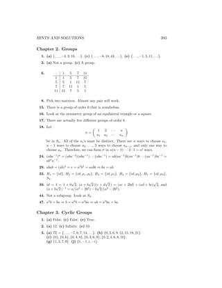HINTS AND SOLUTIONS 393
Chapter 2. Groups
1. (a) {. . . , −4, 3, 10, . . .}. (c) {. . . , −8, 18, 44, . . .}. (e) {. . . , −1, 5, 11, . . .}.
2. (a) Not a group. (c) A group.
6. · 1 5 7 11
1 1 5 7 11
5 5 1 11 7
7 7 11 1 5
11 11 7 5 1
8. Pick two matrices. Almost any pair will work.
15. There is a group of order 6 that is nonabelian.
16. Look at the symmetry group of an equilateral triangle or a square.
17. There are actually five different groups of order 8.
18. Let
σ =

1 2 · · · n
a1 a2 · · · an

be in Sn. All of the ai’s must be distinct. There are n ways to choose a1,
n − 1 ways to choose a2, . . ., 2 ways to choose an−1, and only one way to
choose an. Therefore, we can form σ in n(n − 1) · · · 2 · 1 = n! ways.
24. (aba−1
)n
= (aba−1
)(aba−1
) · · · (aba−1
) = ab(aa−1
)b(aa−1
)b · · · (aa−1
)ba−1
=
abn
a−1
.
29. abab = (ab)2
= e = a2
b2
= aabb ⇒ ba = ab.
33. H1 = {id}, H2 = {id, ρ1, ρ2}, H3 = {id, µ1}, H4 = {id, µ2}, H5 = {id, µ3},
S3.
39. id = 1 = 1 + 0
√
2, (a + b
√
2 )(c + d
√
2 ) = (ac + 2bd) + (ad + bc)
√
2, and
(a + b
√
2 )−1
= a/(a2
− 2b2
) − b
√
2/(a2
− 2b2
).
44. Not a subgroup. Look at S3.
47. a4
b = ba ⇒ b = a6
b = a2
ba ⇒ ab = a3
ba = ba.
Chapter 3. Cyclic Groups
1. (a) False. (c) False. (e) True.
2. (a) 12. (c) Infinite. (e) 10.
3. (a) 7Z = {. . . , −7, 0, 7, 14, . . .}. (b) {0, 3, 6, 9, 12, 15, 18, 21}.
(c) {0}, {0, 6}, {0, 4, 8}, {0, 3, 6, 9}, {0, 2, 4, 6, 8, 10}.
(g) {1, 3, 7, 9}. (j) {1, −1, i, −i}.
 