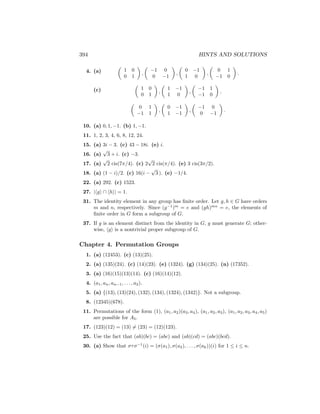 394 HINTS AND SOLUTIONS
4. (a)

1 0
0 1

,

−1 0
0 −1

,

0 −1
1 0

,

0 1
−1 0

.
(c)

1 0
0 1

,

1 −1
1 0

,

−1 1
−1 0

,

0 1
−1 1

,

0 −1
1 −1

,

−1 0
0 −1

.
10. (a) 0, 1, −1. (b) 1, −1.
11. 1, 2, 3, 4, 6, 8, 12, 24.
15. (a) 3i − 3. (c) 43 − 18i. (e) i.
16. (a)
√
3 + i. (c) −3.
17. (a)
√
2 cis(7π/4). (c) 2
√
2 cis(π/4). (e) 3 cis(3π/2).
18. (a) (1 − i)/2. (c) 16(i −
√
3 ). (e) −1/4.
22. (a) 292. (c) 1523.
27. |hgi ∩ hhi| = 1.
31. The identity element in any group has finite order. Let g, h ∈ G have orders
m and n, respectively. Since (g−1
)m
= e and (gh)mn
= e, the elements of
finite order in G form a subgroup of G.
37. If g is an element distinct from the identity in G, g must generate G; other-
wise, hgi is a nontrivial proper subgroup of G.
Chapter 4. Permutation Groups
1. (a) (12453). (c) (13)(25).
2. (a) (135)(24). (c) (14)(23). (e) (1324). (g) (134)(25). (n) (17352).
3. (a) (16)(15)(13)(14). (c) (16)(14)(12).
4. (a1, an, an−1, . . . , a2).
5. (a) {(13), (13)(24), (132), (134), (1324), (1342)}. Not a subgroup.
8. (12345)(678).
11. Permutations of the form (1), (a1, a2)(a3, a4), (a1, a2, a3), (a1, a2, a3, a4, a5)
are possible for A5.
17. (123)(12) = (13) 6= (23) = (12)(123).
25. Use the fact that (ab)(bc) = (abc) and (ab)(cd) = (abc)(bcd).
30. (a) Show that στσ−1
(i) = (σ(a1), σ(a2), . . . , σ(ak))(i) for 1 ≤ i ≤ n.
 